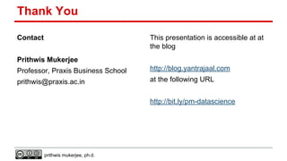 Thank You
Contact

This presentation is accessible at at
the blog

Prithwis Mukerjee
Professor, Praxis Business School

http://blog.yantrajaal.com

prithwis@praxis.ac.in

at the following URL
http://bit.ly/pm-datascience

prithwis mukerjee, ph.d.

 