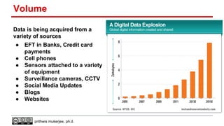 Volume
Data is being acquired from a
variety of sources
●
●
●
●
●
●
●

EFT in Banks, Credit card
payments
Cell phones
Sensors attached to a variety
of equipment
Surveillance cameras, CCTV
Social Media Updates
Blogs
Websites

prithwis mukerjee, ph.d.

 