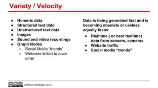 Variety / Velocity
●
●
●
●
●
●

Numeric data
Structured text data
Unstructured text data
Images
Sound and video recordings
Graph Nodes
○ Social Media “friends”
○ Websites linked to each
other

prithwis mukerjee, ph.d.

Data is being generated fast and is
becoming obsolete or useless
equally faster
●
●
●

Realtime ( or near realtime)
data from sensors, cameras
Website traffic
Social media “trends”

 
