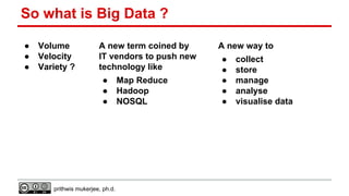 So what is Big Data ?
●
●
●

Volume
Velocity
Variety ?

A new term coined by
IT vendors to push new
technology like
●
●
●

prithwis mukerjee, ph.d.

Map Reduce
Hadoop
NOSQL

A new way to
●
●
●
●
●

collect
store
manage
analyse
visualise data

 