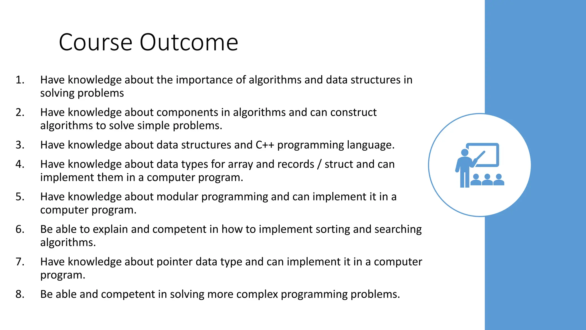 Course Outcome
1. Have knowledge about the importance of algorithms and data structures in
solving problems
2. Have knowledge about components in algorithms and can construct
algorithms to solve simple problems.
3. Have knowledge about data structures and C++ programming language.
4. Have knowledge about data types for array and records / struct and can
implement them in a computer program.
5. Have knowledge about modular programming and can implement it in a
computer program.
6. Be able to explain and competent in how to implement sorting and searching
algorithms.
7. Have knowledge about pointer data type and can implement it in a computer
program.
8. Be able and competent in solving more complex programming problems.
 
