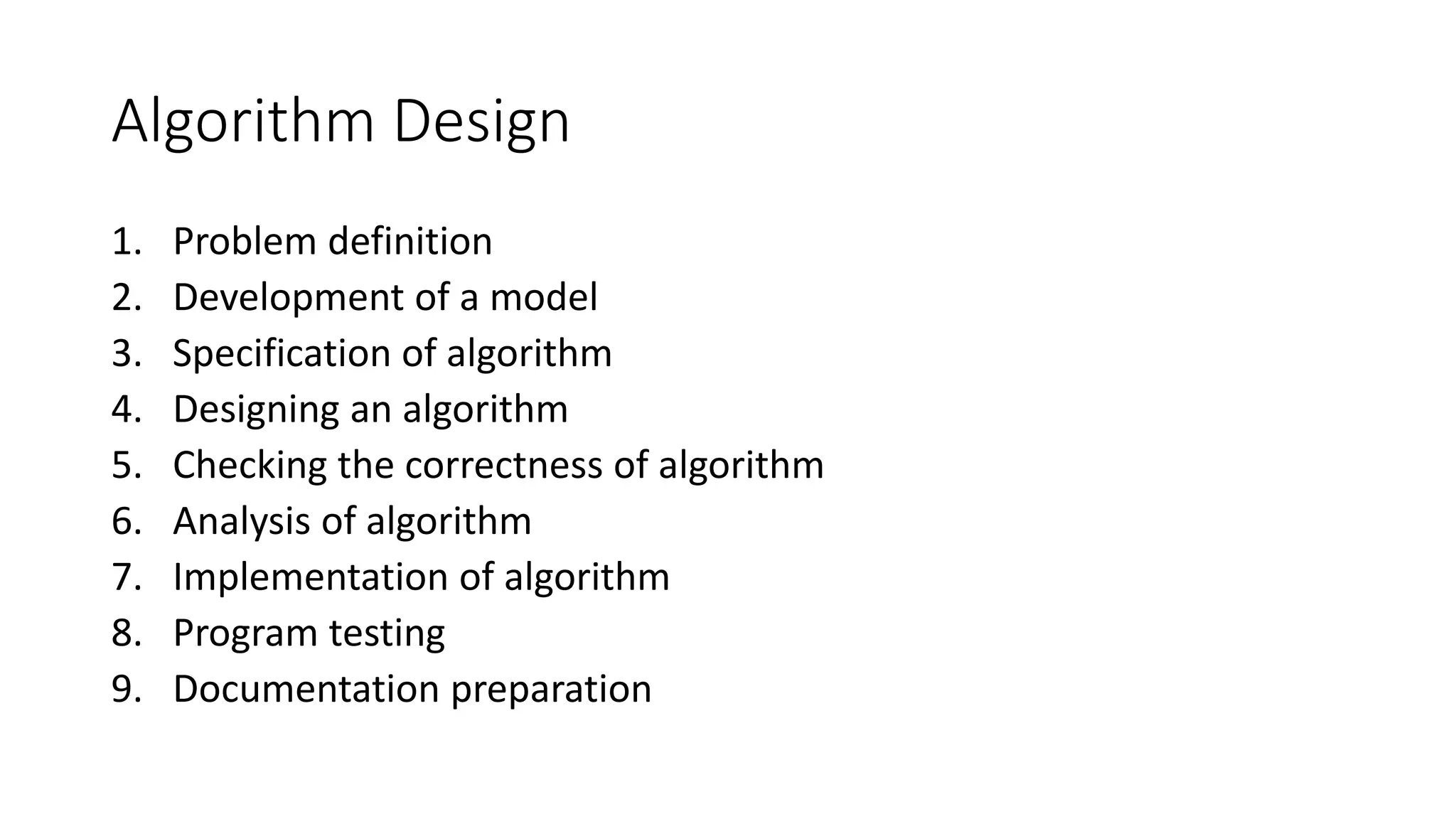 Algorithm Design
1. Problem definition
2. Development of a model
3. Specification of algorithm
4. Designing an algorithm
5. Checking the correctness of algorithm
6. Analysis of algorithm
7. Implementation of algorithm
8. Program testing
9. Documentation preparation
 