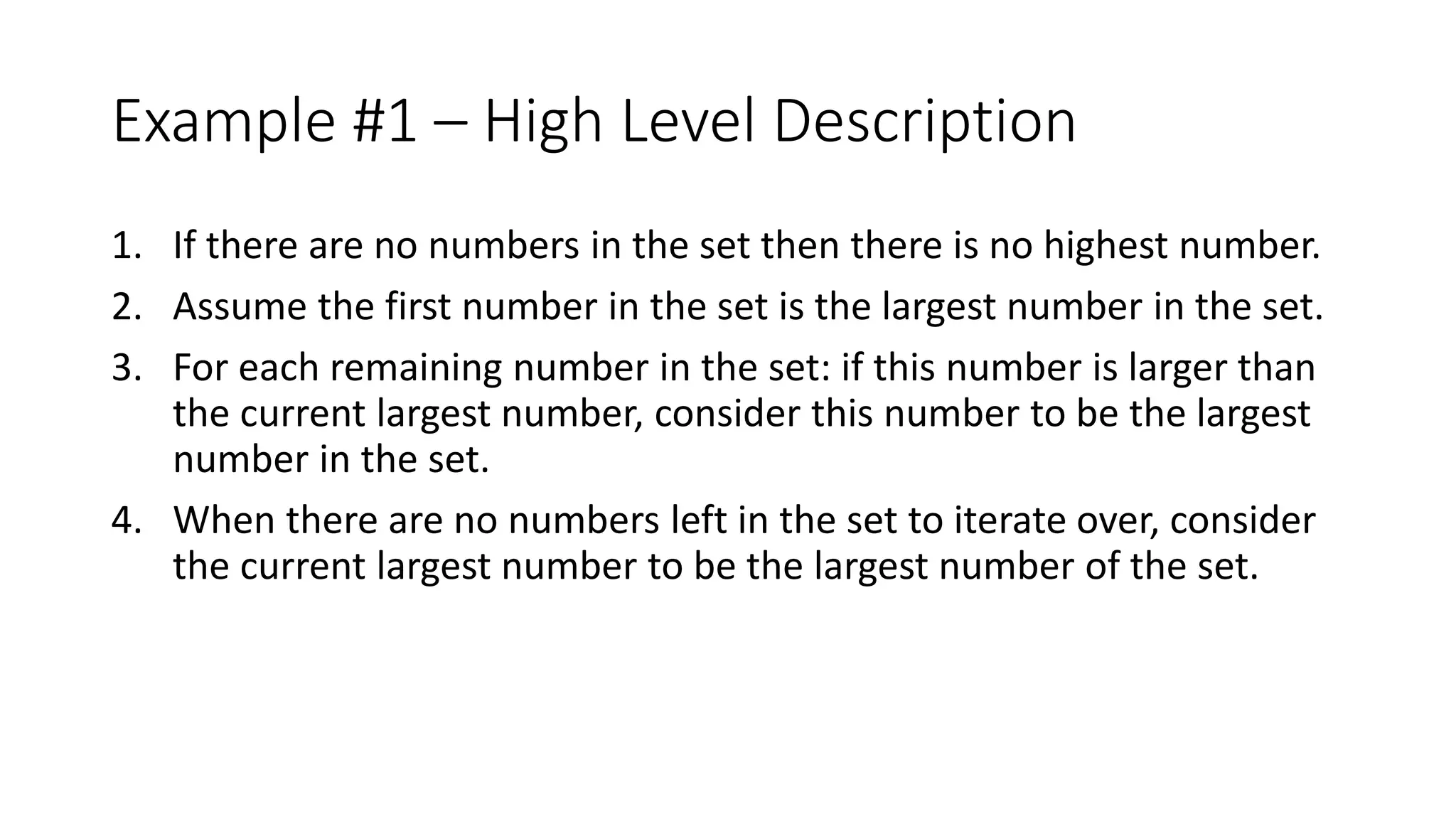 Example #1 – High Level Description
1. If there are no numbers in the set then there is no highest number.
2. Assume the first number in the set is the largest number in the set.
3. For each remaining number in the set: if this number is larger than
the current largest number, consider this number to be the largest
number in the set.
4. When there are no numbers left in the set to iterate over, consider
the current largest number to be the largest number of the set.
 