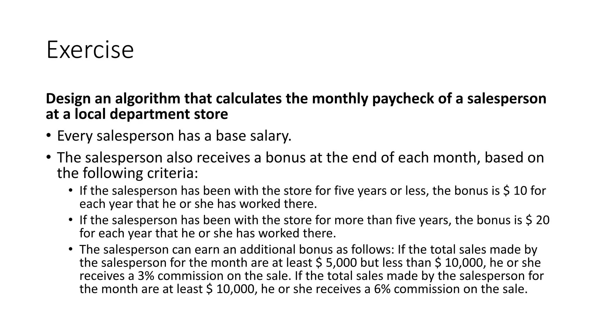 Exercise
Design an algorithm that calculates the monthly paycheck of a salesperson
at a local department store
• Every salesperson has a base salary.
• The salesperson also receives a bonus at the end of each month, based on
the following criteria:
• If the salesperson has been with the store for five years or less, the bonus is $ 10 for
each year that he or she has worked there.
• If the salesperson has been with the store for more than five years, the bonus is $ 20
for each year that he or she has worked there.
• The salesperson can earn an additional bonus as follows: If the total sales made by
the salesperson for the month are at least $ 5,000 but less than $ 10,000, he or she
receives a 3% commission on the sale. If the total sales made by the salesperson for
the month are at least $ 10,000, he or she receives a 6% commission on the sale.
 