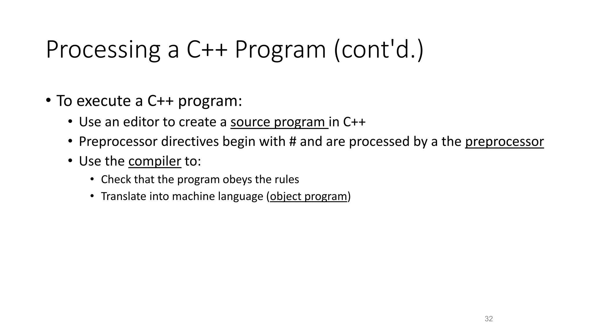 Processing a C++ Program (cont'd.)
• To execute a C++ program:
• Use an editor to create a source program in C++
• Preprocessor directives begin with # and are processed by a the preprocessor
• Use the compiler to:
• Check that the program obeys the rules
• Translate into machine language (object program)
32
 