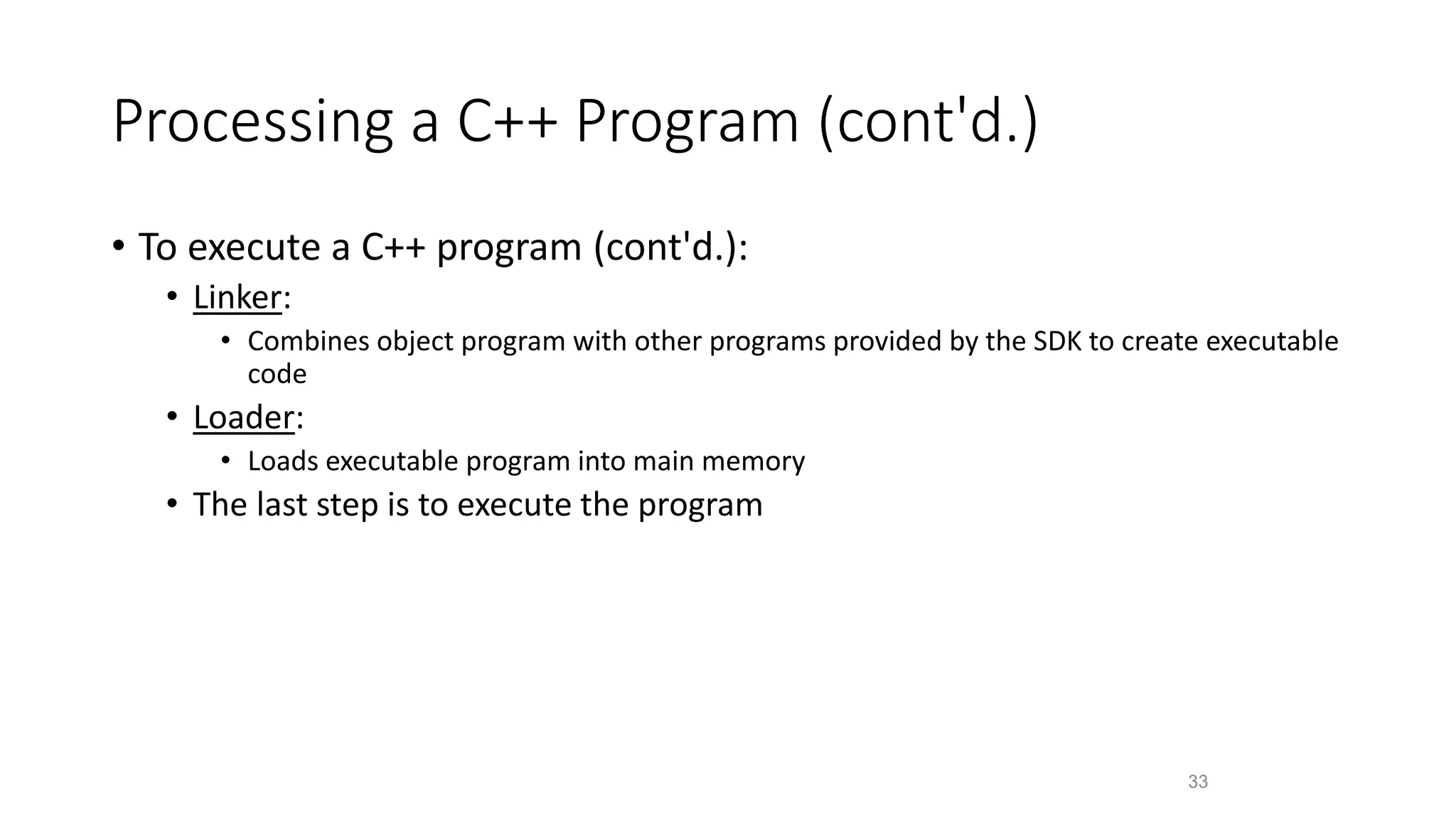 Processing a C++ Program (cont'd.)
• To execute a C++ program (cont'd.):
• Linker:
• Combines object program with other programs provided by the SDK to create executable
code
• Loader:
• Loads executable program into main memory
• The last step is to execute the program
33
 