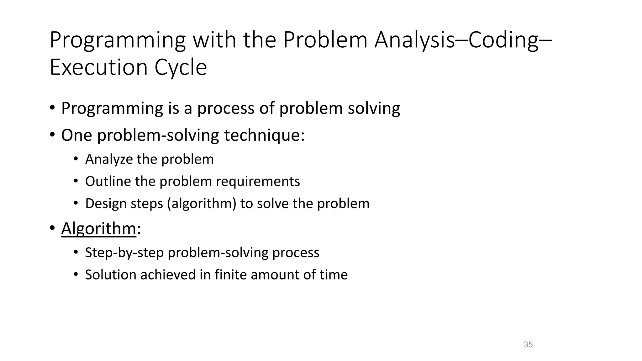 Programming with the Problem Analysis–Coding–
Execution Cycle
• Programming is a process of problem solving
• One problem-solving technique:
• Analyze the problem
• Outline the problem requirements
• Design steps (algorithm) to solve the problem
• Algorithm:
• Step-by-step problem-solving process
• Solution achieved in finite amount of time
35
 