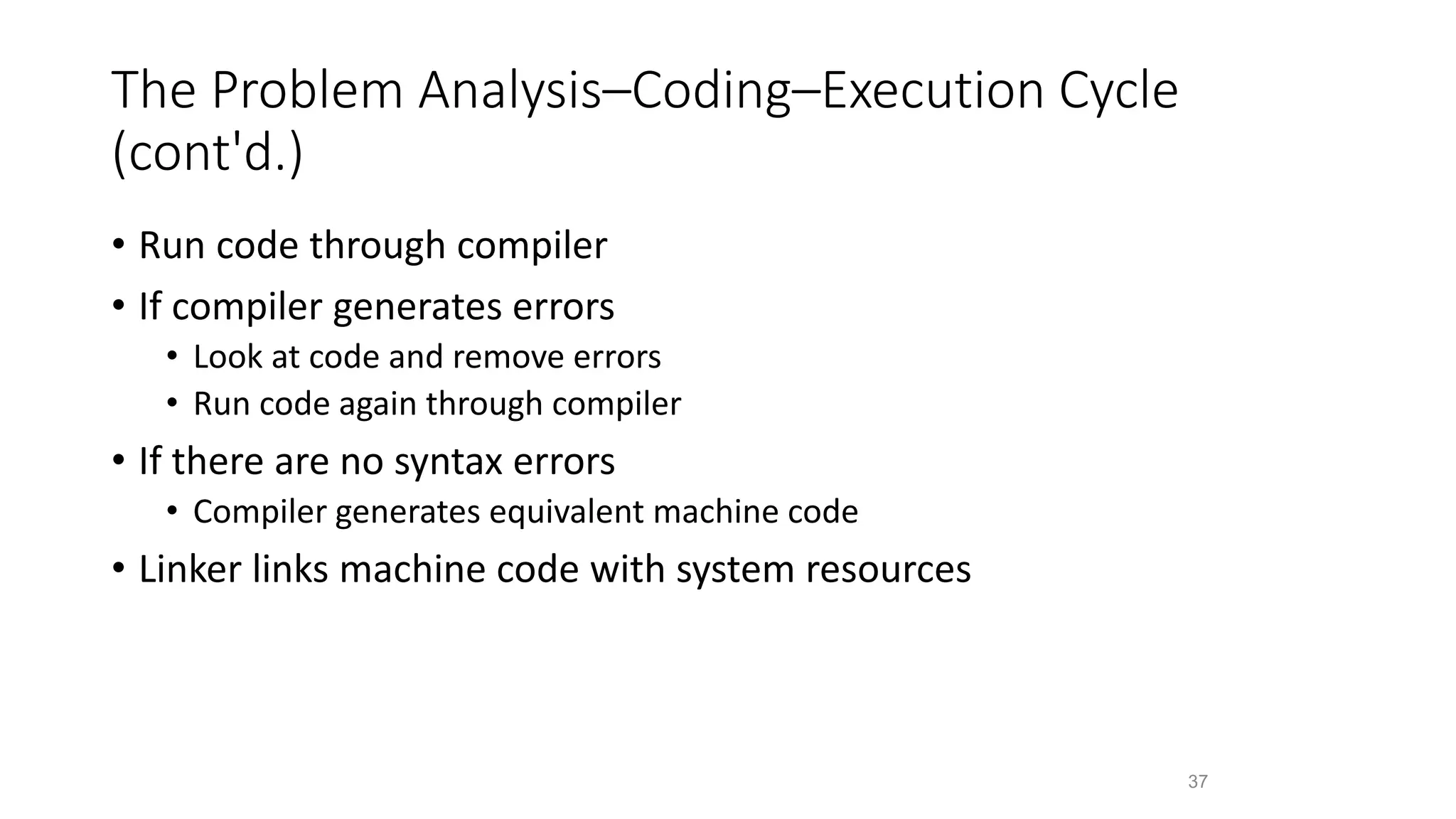 The Problem Analysis–Coding–Execution Cycle
(cont'd.)
• Run code through compiler
• If compiler generates errors
• Look at code and remove errors
• Run code again through compiler
• If there are no syntax errors
• Compiler generates equivalent machine code
• Linker links machine code with system resources
37
 