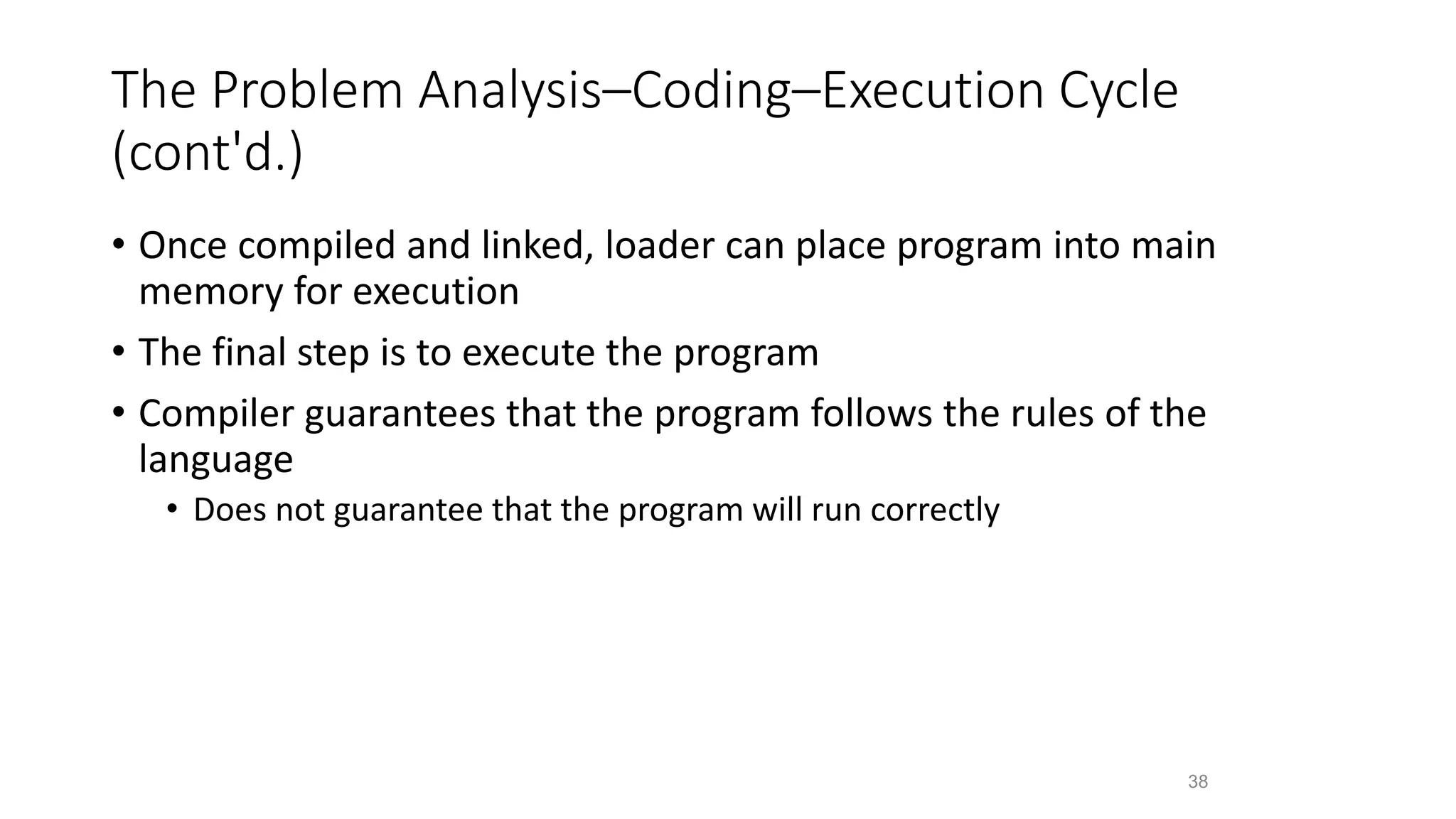 The Problem Analysis–Coding–Execution Cycle
(cont'd.)
• Once compiled and linked, loader can place program into main
memory for execution
• The final step is to execute the program
• Compiler guarantees that the program follows the rules of the
language
• Does not guarantee that the program will run correctly
38
 