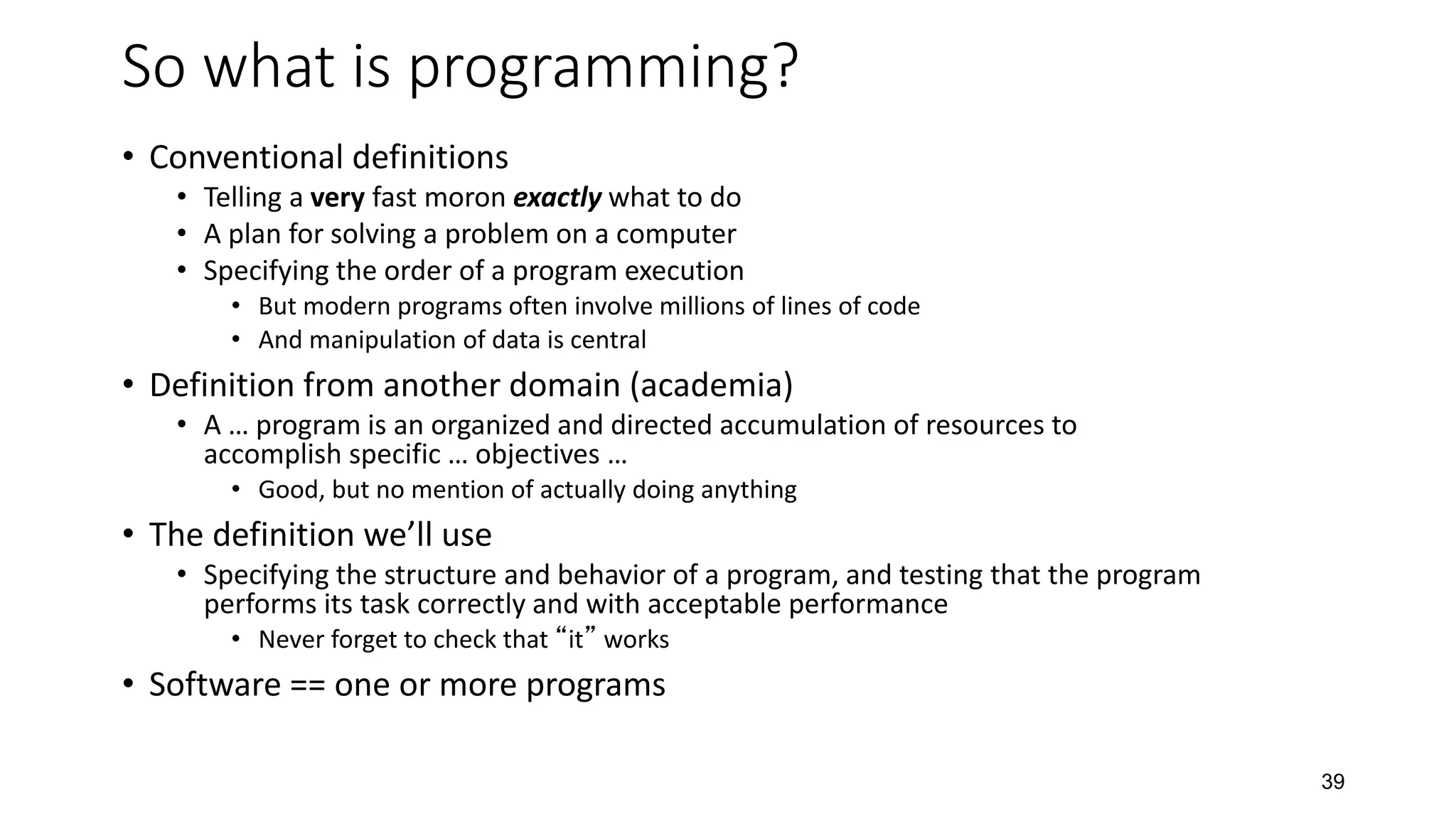 39
So what is programming?
• Conventional definitions
• Telling a very fast moron exactly what to do
• A plan for solving a problem on a computer
• Specifying the order of a program execution
• But modern programs often involve millions of lines of code
• And manipulation of data is central
• Definition from another domain (academia)
• A … program is an organized and directed accumulation of resources to
accomplish specific … objectives …
• Good, but no mention of actually doing anything
• The definition we’ll use
• Specifying the structure and behavior of a program, and testing that the program
performs its task correctly and with acceptable performance
• Never forget to check that “it” works
• Software == one or more programs
 