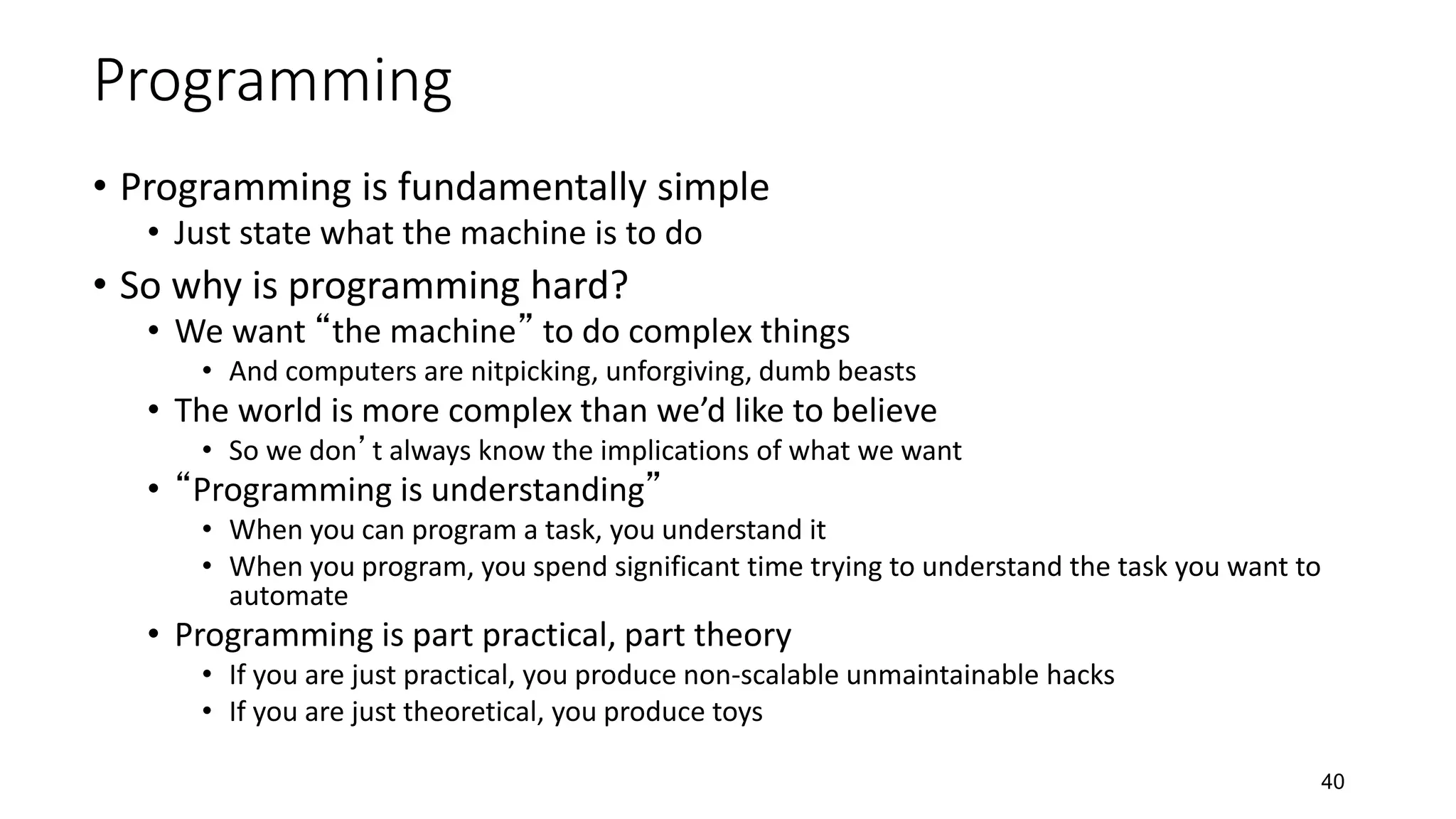 40
Programming
• Programming is fundamentally simple
• Just state what the machine is to do
• So why is programming hard?
• We want “the machine” to do complex things
• And computers are nitpicking, unforgiving, dumb beasts
• The world is more complex than we’d like to believe
• So we don’t always know the implications of what we want
• “Programming is understanding”
• When you can program a task, you understand it
• When you program, you spend significant time trying to understand the task you want to
automate
• Programming is part practical, part theory
• If you are just practical, you produce non-scalable unmaintainable hacks
• If you are just theoretical, you produce toys
 