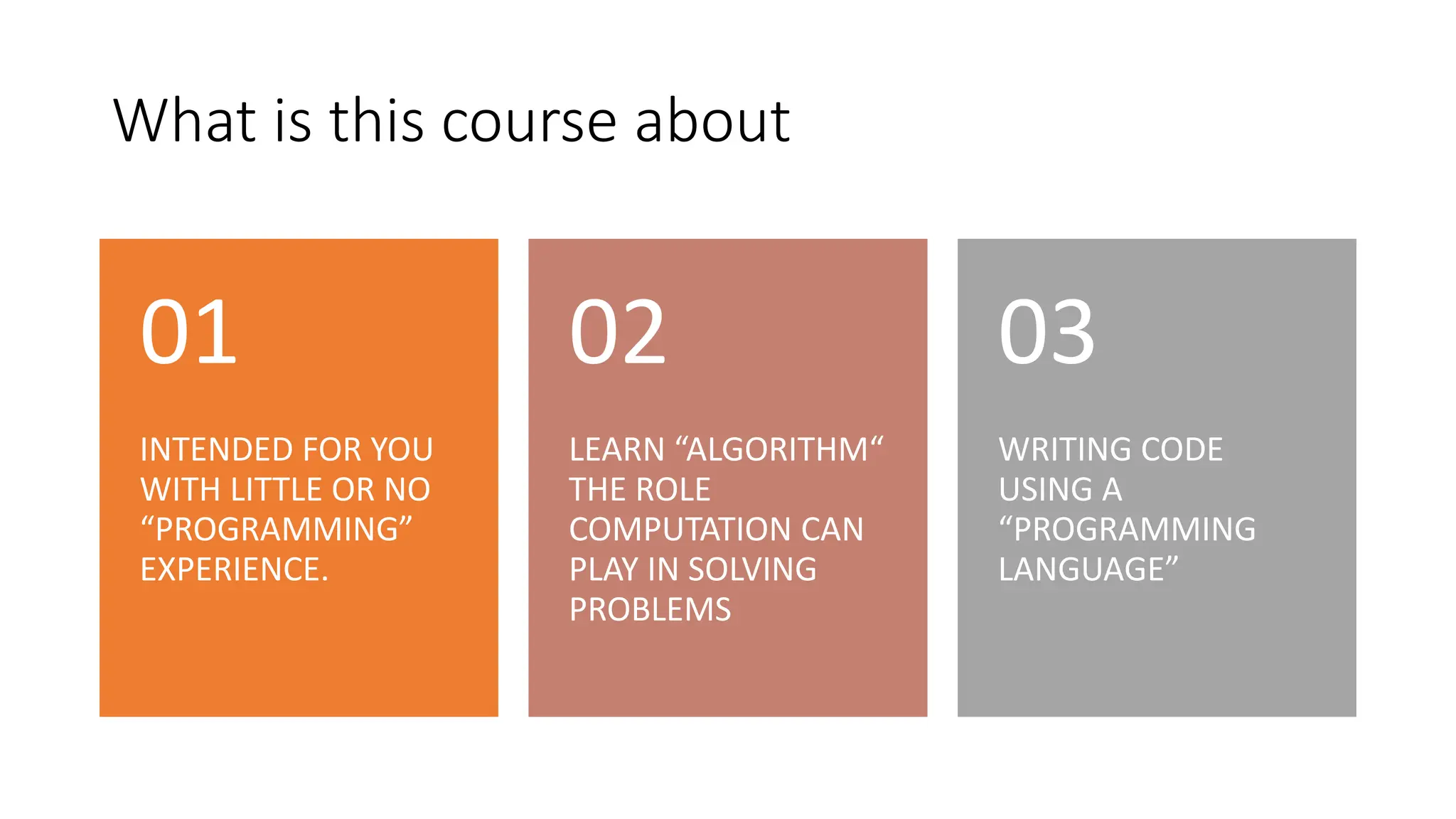 What is this course about
INTENDED FOR YOU
WITH LITTLE OR NO
“PROGRAMMING”
EXPERIENCE.
01
LEARN “ALGORITHM“
THE ROLE
COMPUTATION CAN
PLAY IN SOLVING
PROBLEMS
02
WRITING CODE
USING A
“PROGRAMMING
LANGUAGE”
03
 