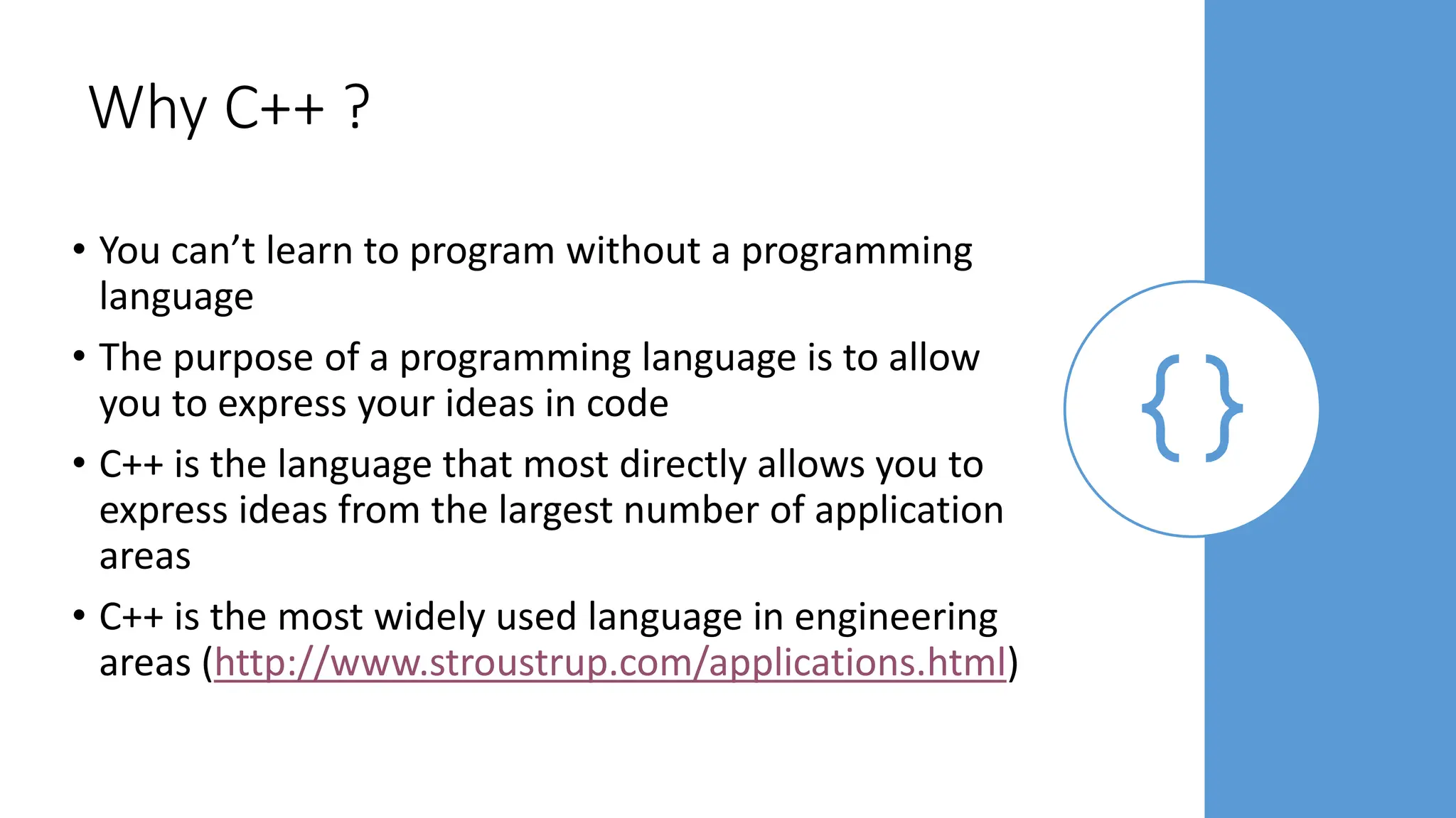 Why C++ ?
• You can’t learn to program without a programming
language
• The purpose of a programming language is to allow
you to express your ideas in code
• C++ is the language that most directly allows you to
express ideas from the largest number of application
areas
• C++ is the most widely used language in engineering
areas (http://www.stroustrup.com/applications.html)
 