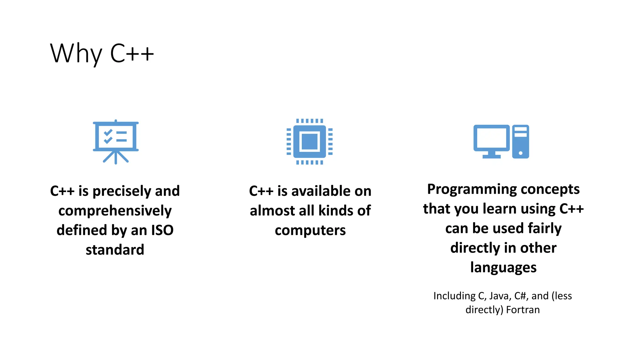 Why C++
C++ is precisely and
comprehensively
defined by an ISO
standard
C++ is available on
almost all kinds of
computers
Programming concepts
that you learn using C++
can be used fairly
directly in other
languages
Including C, Java, C#, and (less
directly) Fortran
 