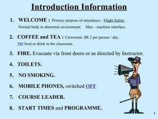 Introduction Information
1. WELCOME :            Primary purpose of attendance - Flight Safety.
    Normal body in abnormal environment.     Man – machine interface.

2. COFFEE and TEA : Crewroom. SR 2 per person / day.
   NO food or drink in the classroom.

3. FIRE. Evacuate via front doors or as directed by Instructor.

4. TOILETS.

5. NO SMOKING.

6. MOBILE PHONES, switched OFF

7. COURSE LEADER.

8. START TIMES and PROGRAMME.
                                                                         1
 