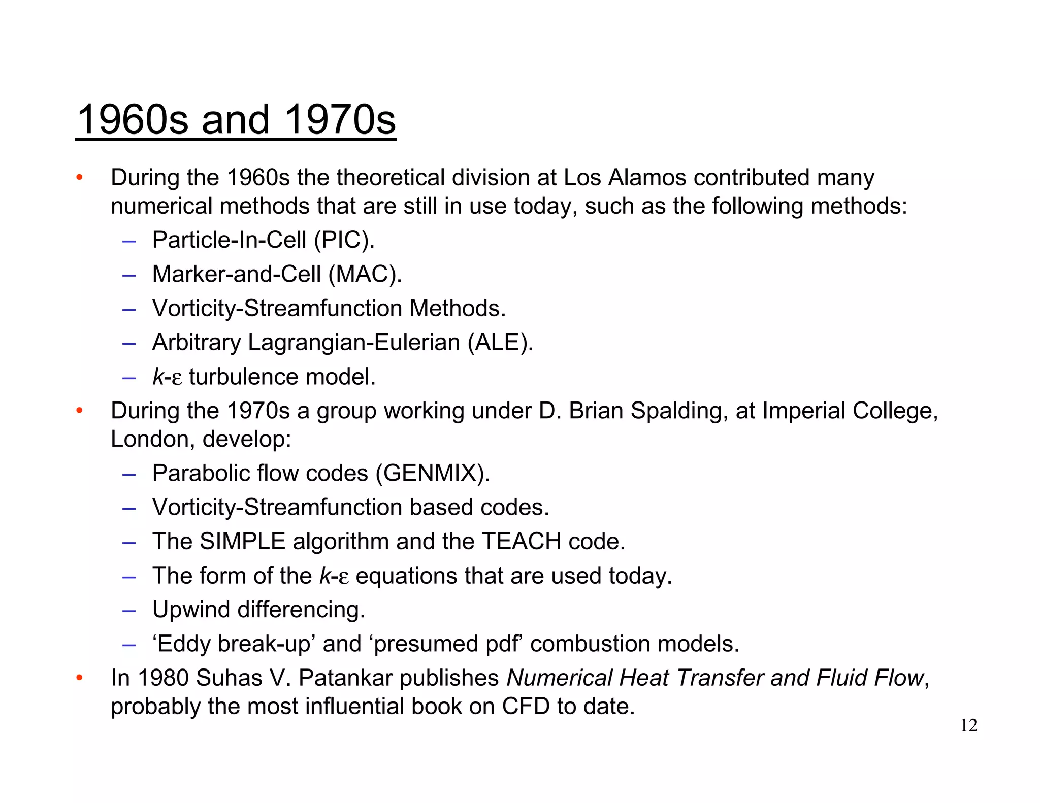 12
1960s and 1970s
• During the 1960s the theoretical division at Los Alamos contributed many
numerical methods that are still in use today, such as the following methods:
– Particle-In-Cell (PIC).
– Marker-and-Cell (MAC).
– Vorticity-Streamfunction Methods.
– Arbitrary Lagrangian-Eulerian (ALE).
– k-ε turbulence model.
• During the 1970s a group working under D. Brian Spalding, at Imperial College,
London, develop:
– Parabolic flow codes (GENMIX).
– Vorticity-Streamfunction based codes.
– The SIMPLE algorithm and the TEACH code.
– The form of the k-ε equations that are used today.
– Upwind differencing.
– ‘Eddy break-up’ and ‘presumed pdf’ combustion models.
• In 1980 Suhas V. Patankar publishes Numerical Heat Transfer and Fluid Flow,
probably the most influential book on CFD to date.
 