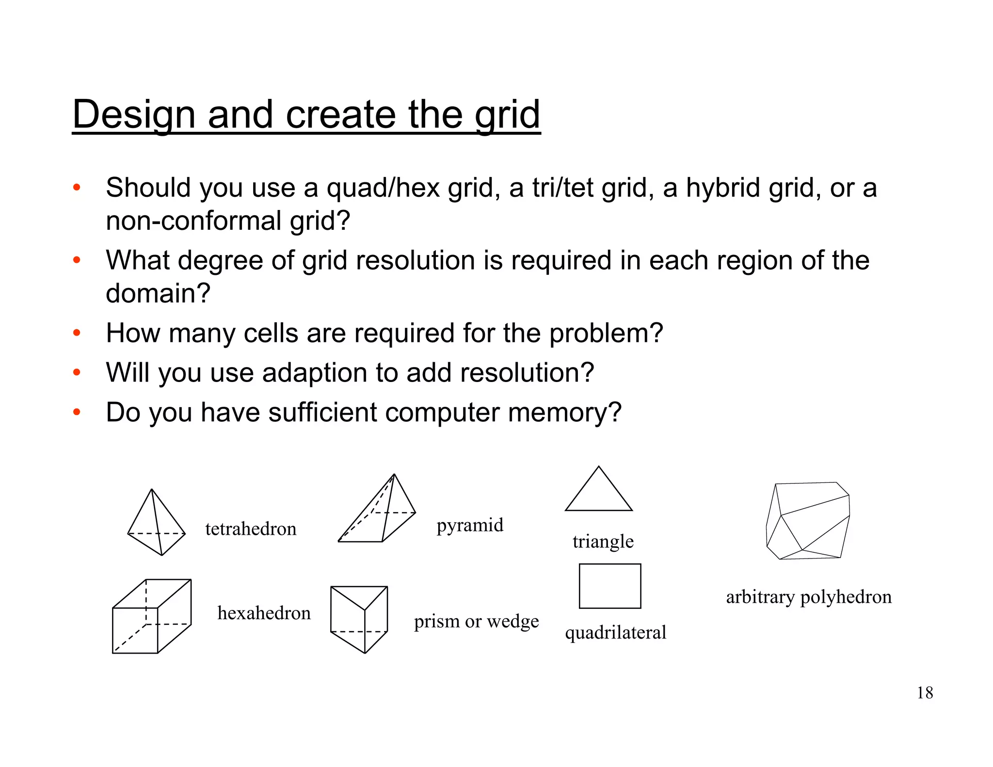 18
Design and create the grid
• Should you use a quad/hex grid, a tri/tet grid, a hybrid grid, or a
non-conformal grid?
• What degree of grid resolution is required in each region of the
domain?
• How many cells are required for the problem?
• Will you use adaption to add resolution?
• Do you have sufficient computer memory?
triangle
quadrilateral
tetrahedron pyramid
prism or wedge
hexahedron
arbitrary polyhedron
 