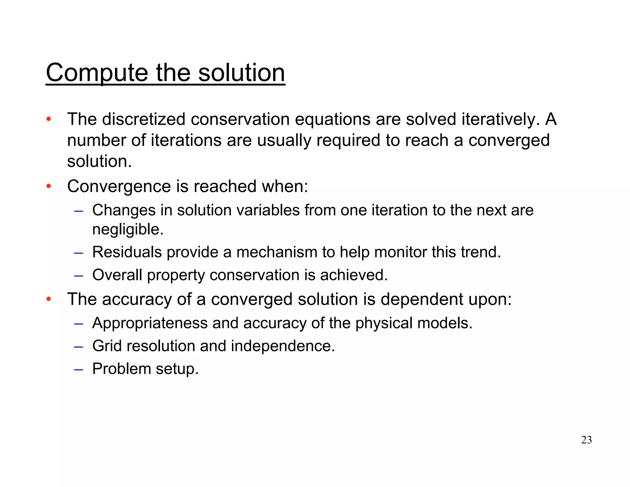 23
Compute the solution
• The discretized conservation equations are solved iteratively. A
number of iterations are usually required to reach a converged
solution.
• Convergence is reached when:
– Changes in solution variables from one iteration to the next are
negligible.
– Residuals provide a mechanism to help monitor this trend.
– Overall property conservation is achieved.
• The accuracy of a converged solution is dependent upon:
– Appropriateness and accuracy of the physical models.
– Grid resolution and independence.
– Problem setup.
 