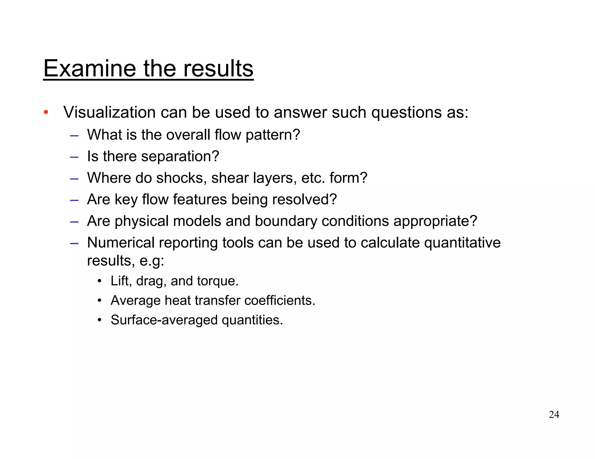 24
Examine the results
• Visualization can be used to answer such questions as:
– What is the overall flow pattern?
– Is there separation?
– Where do shocks, shear layers, etc. form?
– Are key flow features being resolved?
– Are physical models and boundary conditions appropriate?
– Numerical reporting tools can be used to calculate quantitative
results, e.g:
• Lift, drag, and torque.
• Average heat transfer coefficients.
• Surface-averaged quantities.
 