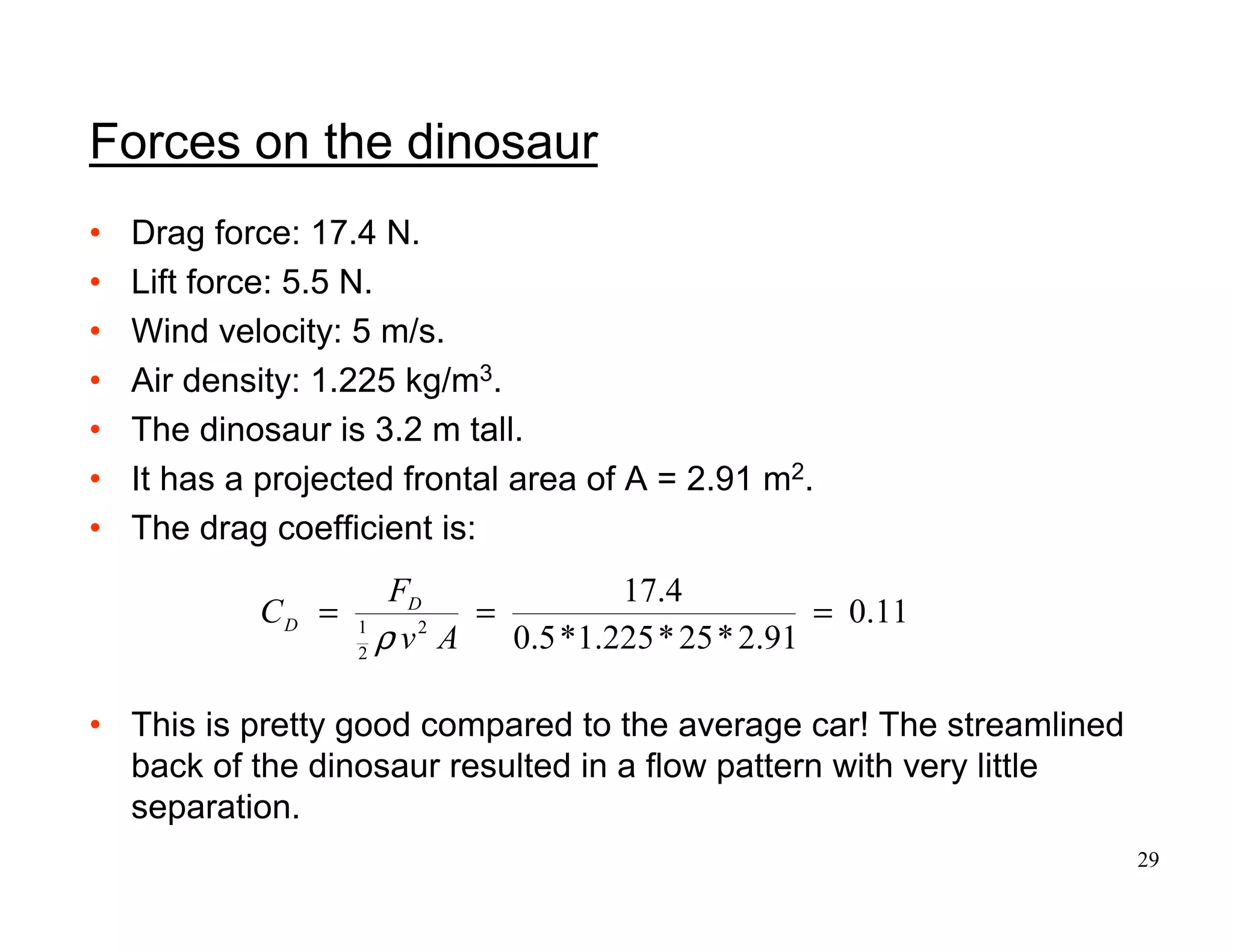 29
Forces on the dinosaur
• Drag force: 17.4 N.
• Lift force: 5.5 N.
• Wind velocity: 5 m/s.
• Air density: 1.225 kg/m3.
• The dinosaur is 3.2 m tall.
• It has a projected frontal area of A = 2.91 m2.
• The drag coefficient is:
• This is pretty good compared to the average car! The streamlined
back of the dinosaur resulted in a flow pattern with very little
separation.
11
.
0
91
.
2
*
25
*
225
.
1
*
5
.
0
4
.
17
2
2
1
=
=
=
A
v
F
C D
D
ρ
 