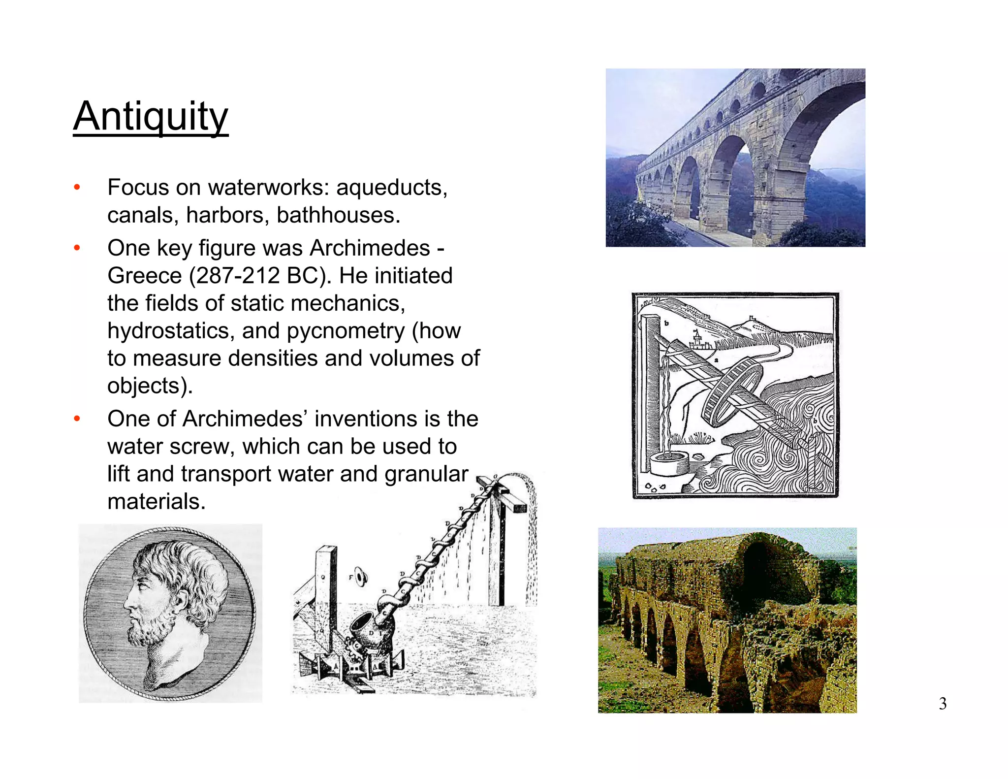 3
Antiquity
• Focus on waterworks: aqueducts,
canals, harbors, bathhouses.
• One key figure was Archimedes -
Greece (287-212 BC). He initiated
the fields of static mechanics,
hydrostatics, and pycnometry (how
to measure densities and volumes of
objects).
• One of Archimedes’ inventions is the
water screw, which can be used to
lift and transport water and granular
materials.
 
