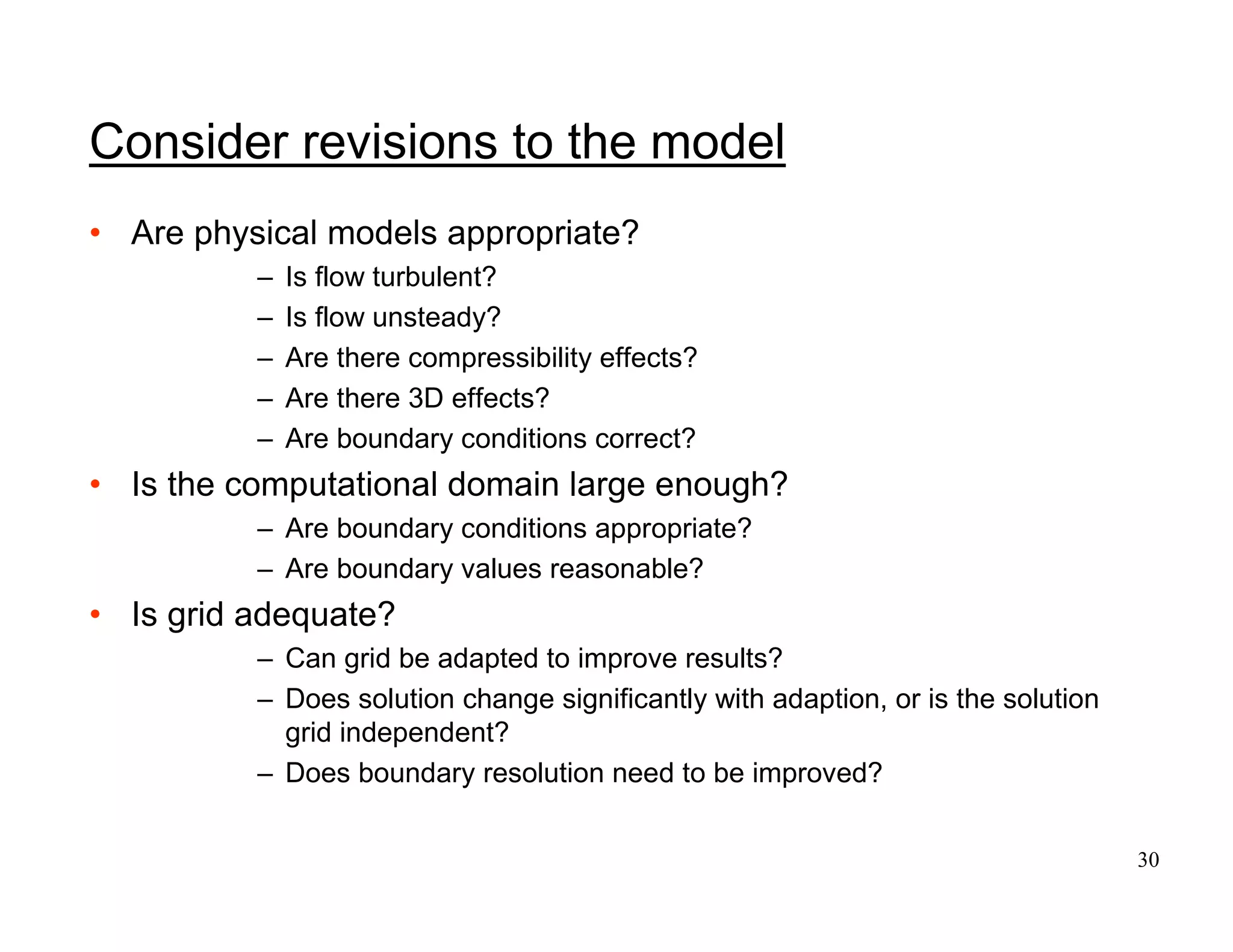 30
Consider revisions to the model
• Are physical models appropriate?
– Is flow turbulent?
– Is flow unsteady?
– Are there compressibility effects?
– Are there 3D effects?
– Are boundary conditions correct?
• Is the computational domain large enough?
– Are boundary conditions appropriate?
– Are boundary values reasonable?
• Is grid adequate?
– Can grid be adapted to improve results?
– Does solution change significantly with adaption, or is the solution
grid independent?
– Does boundary resolution need to be improved?
 