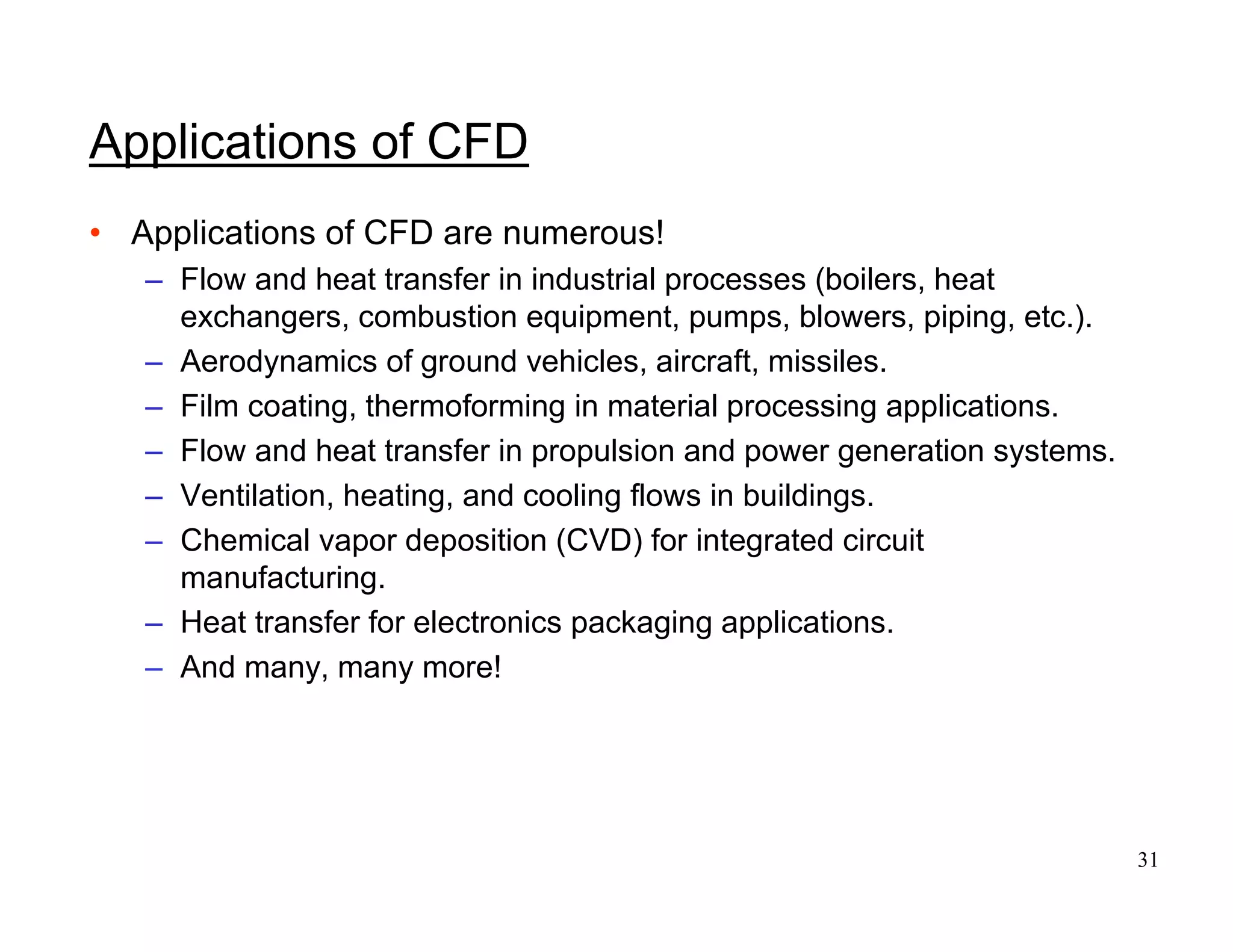 31
Applications of CFD
• Applications of CFD are numerous!
– Flow and heat transfer in industrial processes (boilers, heat
exchangers, combustion equipment, pumps, blowers, piping, etc.).
– Aerodynamics of ground vehicles, aircraft, missiles.
– Film coating, thermoforming in material processing applications.
– Flow and heat transfer in propulsion and power generation systems.
– Ventilation, heating, and cooling flows in buildings.
– Chemical vapor deposition (CVD) for integrated circuit
manufacturing.
– Heat transfer for electronics packaging applications.
– And many, many more!
 