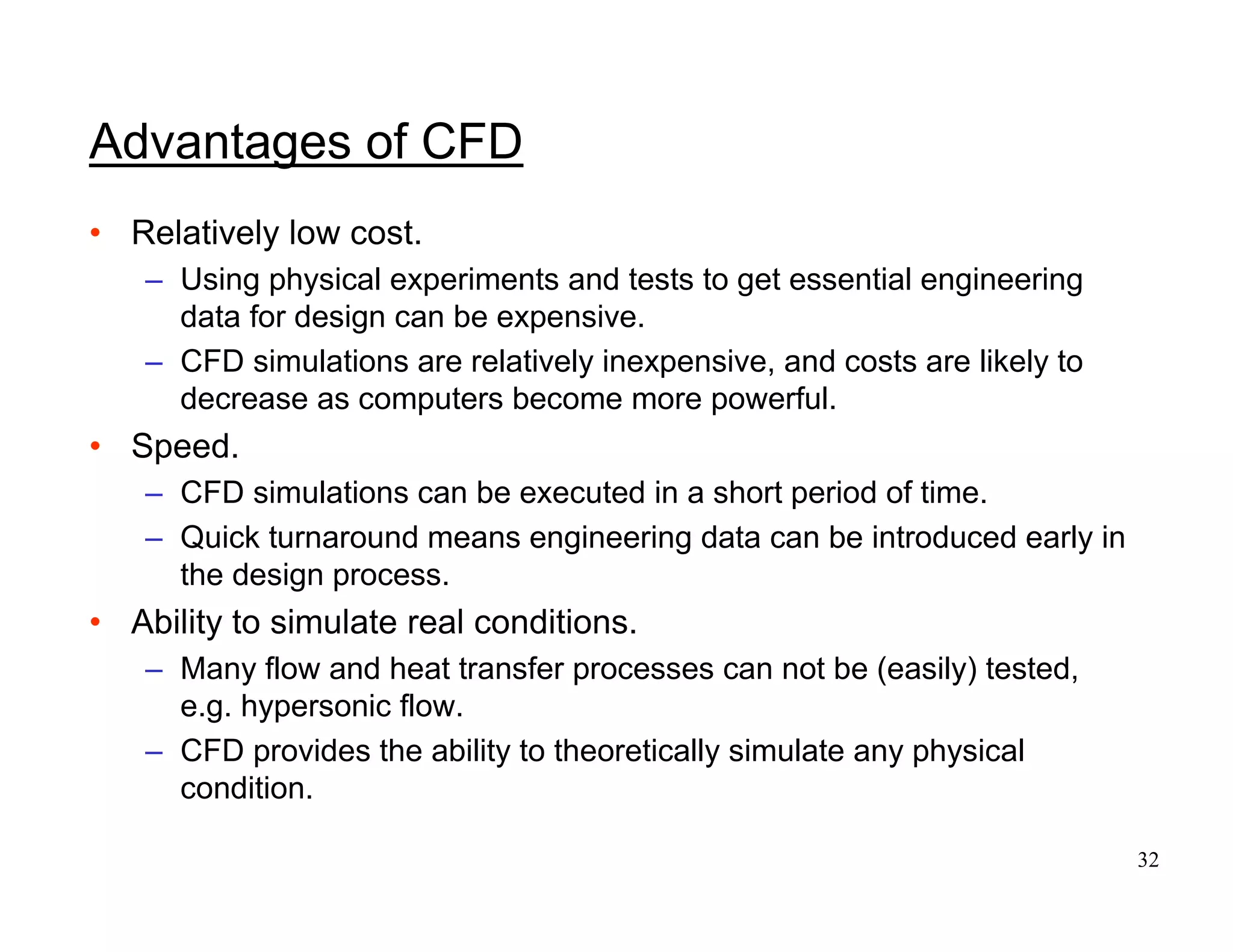 32
Advantages of CFD
• Relatively low cost.
– Using physical experiments and tests to get essential engineering
data for design can be expensive.
– CFD simulations are relatively inexpensive, and costs are likely to
decrease as computers become more powerful.
• Speed.
– CFD simulations can be executed in a short period of time.
– Quick turnaround means engineering data can be introduced early in
the design process.
• Ability to simulate real conditions.
– Many flow and heat transfer processes can not be (easily) tested,
e.g. hypersonic flow.
– CFD provides the ability to theoretically simulate any physical
condition.
 