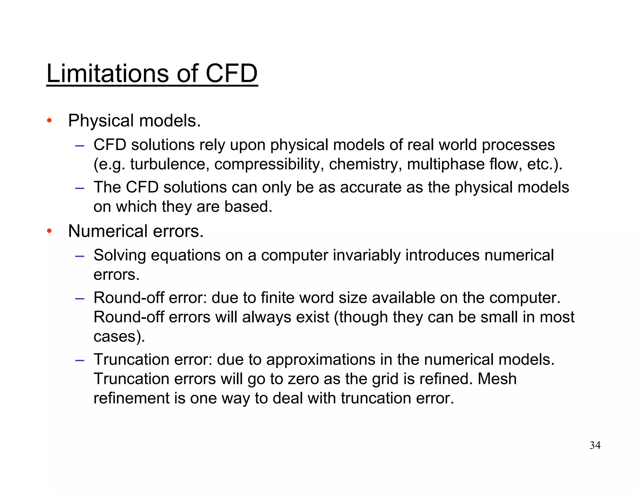 34
Limitations of CFD
• Physical models.
– CFD solutions rely upon physical models of real world processes
(e.g. turbulence, compressibility, chemistry, multiphase flow, etc.).
– The CFD solutions can only be as accurate as the physical models
on which they are based.
• Numerical errors.
– Solving equations on a computer invariably introduces numerical
errors.
– Round-off error: due to finite word size available on the computer.
Round-off errors will always exist (though they can be small in most
cases).
– Truncation error: due to approximations in the numerical models.
Truncation errors will go to zero as the grid is refined. Mesh
refinement is one way to deal with truncation error.
 