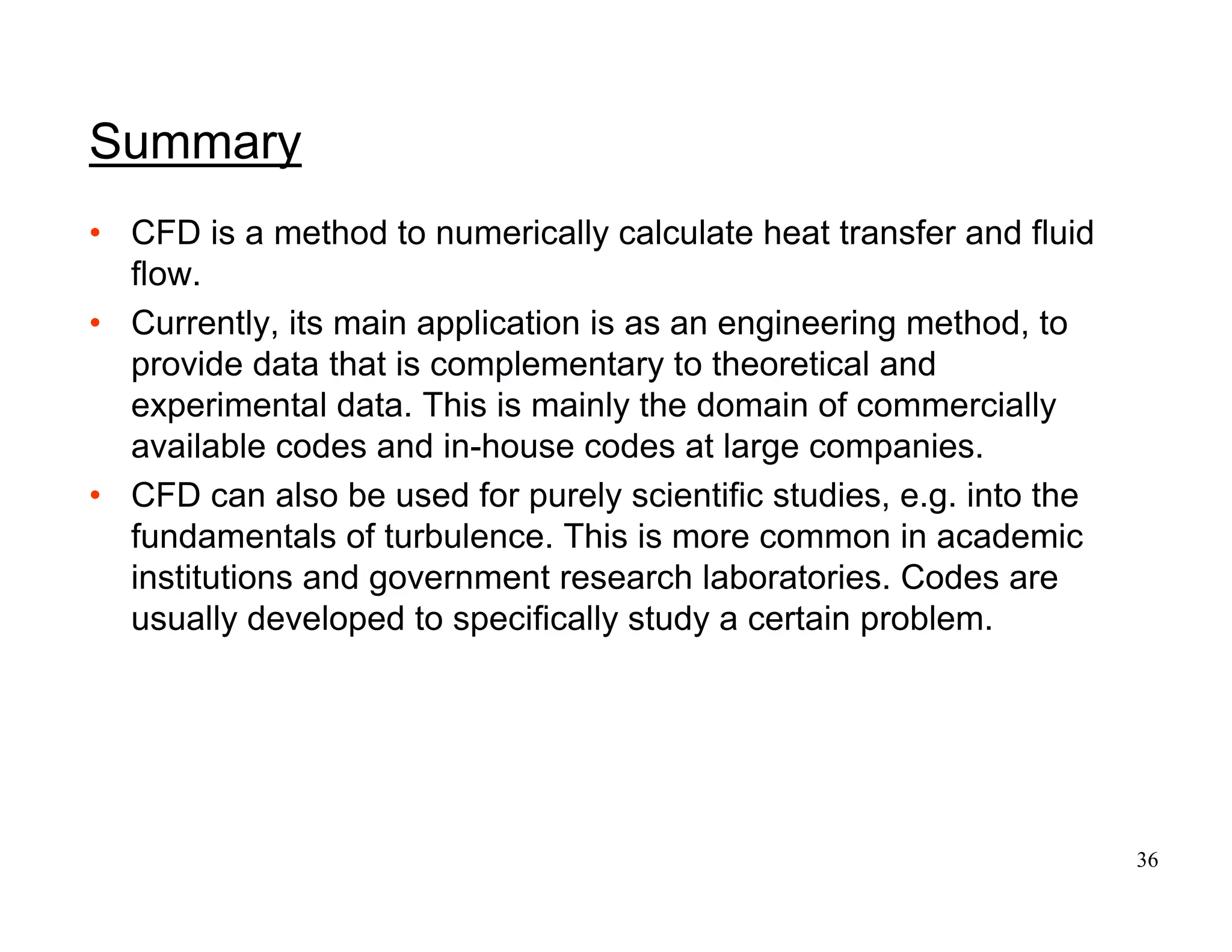 36
Summary
• CFD is a method to numerically calculate heat transfer and fluid
flow.
• Currently, its main application is as an engineering method, to
provide data that is complementary to theoretical and
experimental data. This is mainly the domain of commercially
available codes and in-house codes at large companies.
• CFD can also be used for purely scientific studies, e.g. into the
fundamentals of turbulence. This is more common in academic
institutions and government research laboratories. Codes are
usually developed to specifically study a certain problem.
 