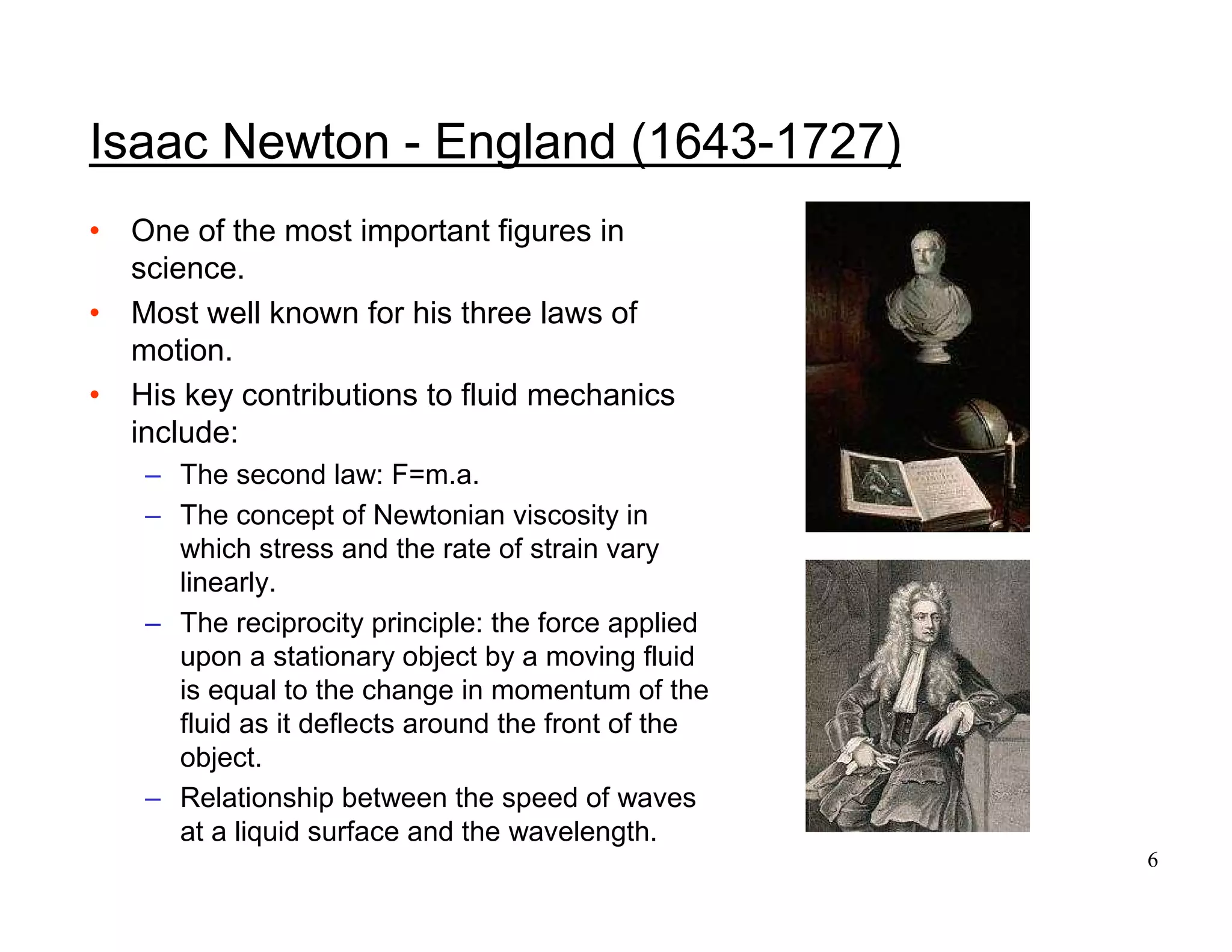 6
Isaac Newton - England (1643-1727)
• One of the most important figures in
science.
• Most well known for his three laws of
motion.
• His key contributions to fluid mechanics
include:
– The second law: F=m.a.
– The concept of Newtonian viscosity in
which stress and the rate of strain vary
linearly.
– The reciprocity principle: the force applied
upon a stationary object by a moving fluid
is equal to the change in momentum of the
fluid as it deflects around the front of the
object.
– Relationship between the speed of waves
at a liquid surface and the wavelength.
 