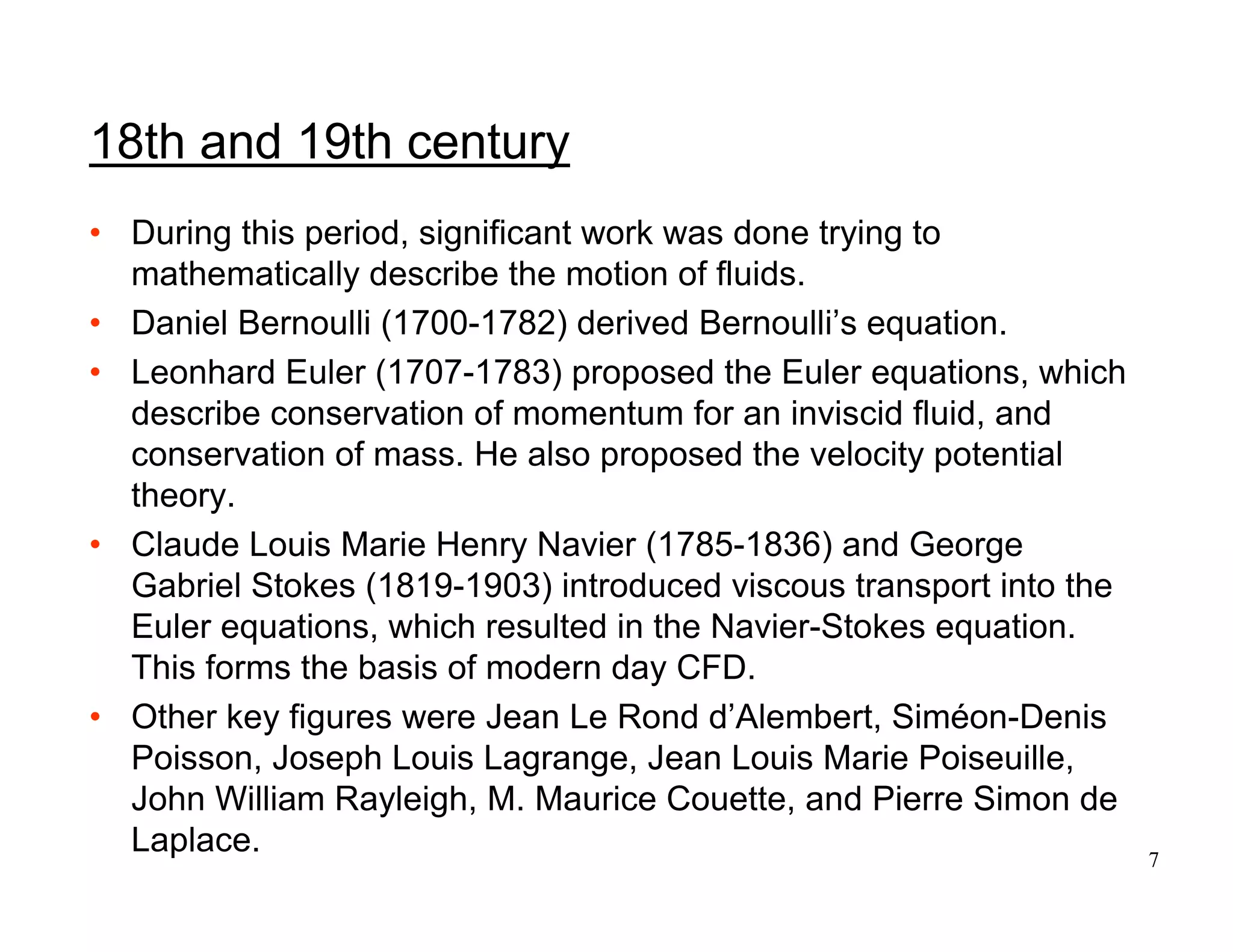 7
• During this period, significant work was done trying to
mathematically describe the motion of fluids.
• Daniel Bernoulli (1700-1782) derived Bernoulli’s equation.
• Leonhard Euler (1707-1783) proposed the Euler equations, which
describe conservation of momentum for an inviscid fluid, and
conservation of mass. He also proposed the velocity potential
theory.
• Claude Louis Marie Henry Navier (1785-1836) and George
Gabriel Stokes (1819-1903) introduced viscous transport into the
Euler equations, which resulted in the Navier-Stokes equation.
This forms the basis of modern day CFD.
• Other key figures were Jean Le Rond d’Alembert, Siméon-Denis
Poisson, Joseph Louis Lagrange, Jean Louis Marie Poiseuille,
John William Rayleigh, M. Maurice Couette, and Pierre Simon de
Laplace.
18th and 19th century
 
