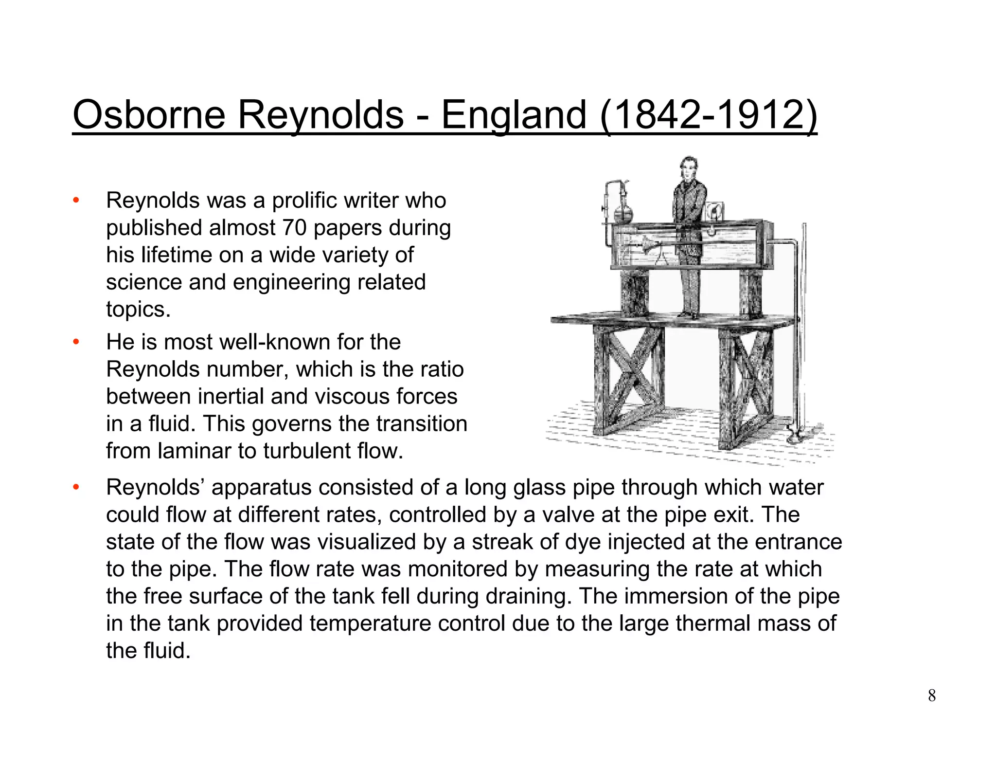 8
Osborne Reynolds - England (1842-1912)
• Reynolds was a prolific writer who
published almost 70 papers during
his lifetime on a wide variety of
science and engineering related
topics.
• He is most well-known for the
Reynolds number, which is the ratio
between inertial and viscous forces
in a fluid. This governs the transition
from laminar to turbulent flow.
• Reynolds’ apparatus consisted of a long glass pipe through which water
could flow at different rates, controlled by a valve at the pipe exit. The
state of the flow was visualized by a streak of dye injected at the entrance
to the pipe. The flow rate was monitored by measuring the rate at which
the free surface of the tank fell during draining. The immersion of the pipe
in the tank provided temperature control due to the large thermal mass of
the fluid.
 