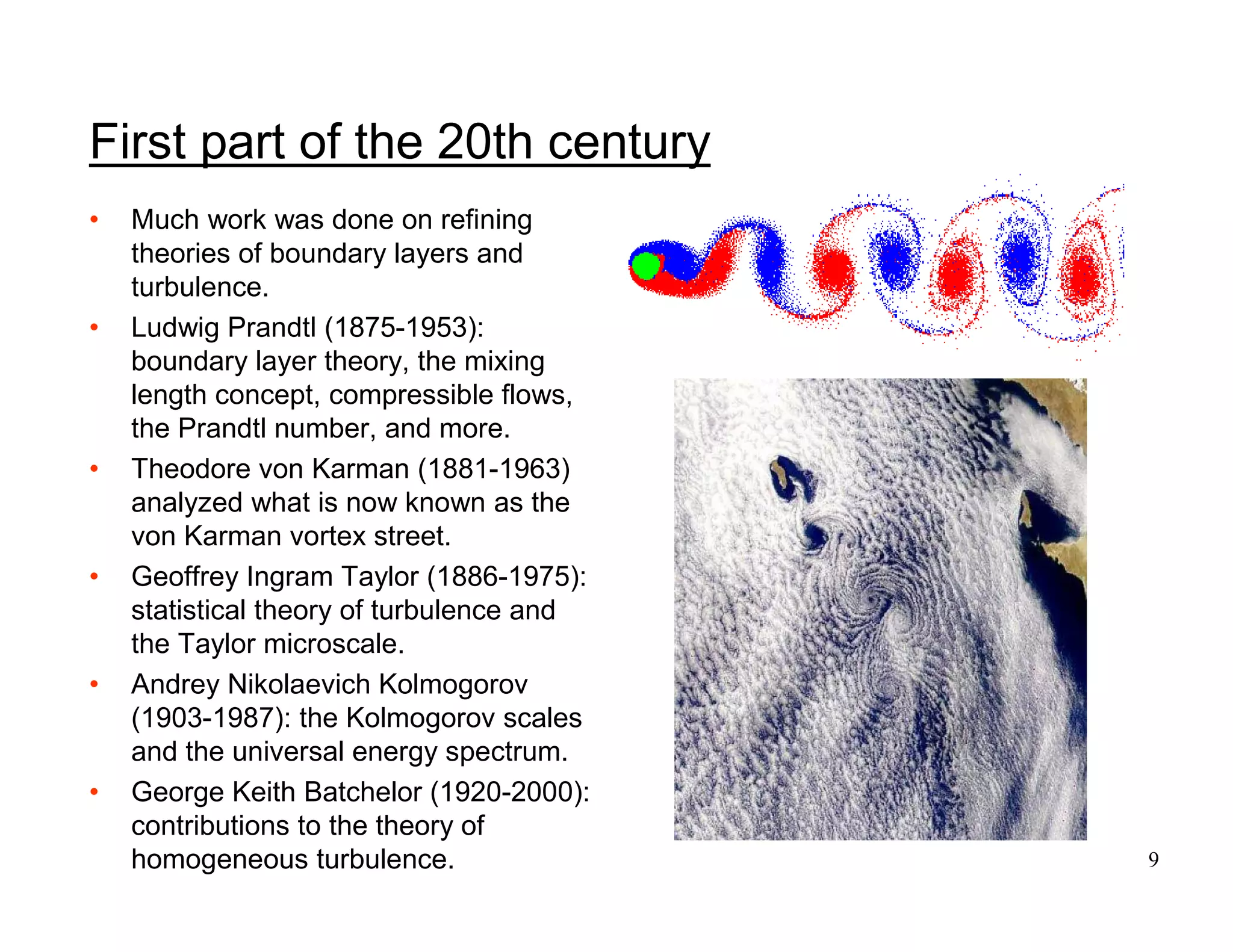 9
First part of the 20th century
• Much work was done on refining
theories of boundary layers and
turbulence.
• Ludwig Prandtl (1875-1953):
boundary layer theory, the mixing
length concept, compressible flows,
the Prandtl number, and more.
• Theodore von Karman (1881-1963)
analyzed what is now known as the
von Karman vortex street.
• Geoffrey Ingram Taylor (1886-1975):
statistical theory of turbulence and
the Taylor microscale.
• Andrey Nikolaevich Kolmogorov
(1903-1987): the Kolmogorov scales
and the universal energy spectrum.
• George Keith Batchelor (1920-2000):
contributions to the theory of
homogeneous turbulence.
 