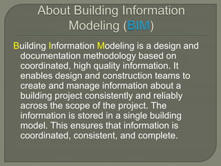 Building Information Modeling is a design and 
documentation methodology based on 
coordinated, high quality information. It 
enables design and construction teams to 
create and manage information about a 
building project consistently and reliably 
across the scope of the project. The 
information is stored in a single building 
model. This ensures that information is 
coordinated, consistent, and complete. 
 