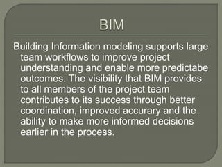 Building Information modeling supports large 
team workflows to improve project 
understanding and enable more predictabe 
outcomes. The visibility that BIM provides 
to all members of the project team 
contributes to its success through better 
coordination, improved accurary and the 
ability to make more informed decisions 
earlier in the process. 
 