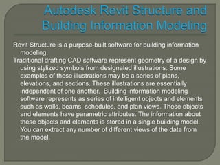 Revit Structure is a purpose-built software for building information 
modeling. 
Traditional drafting CAD software represent geometry of a design by 
using stylized symbols from designated illustrations. Some 
examples of these illustrations may be a series of plans, 
elevations, and sections. These illustrations are essentially 
independent of one another. Building information modeling 
software represents as series of intelligent objects and elements 
such as walls, beams, schedules, and plan views. These objects 
and elements have parametric attributes. The information about 
these objects and elements is stored in a single building model. 
You can extract any number of different views of the data from 
the model. 
 