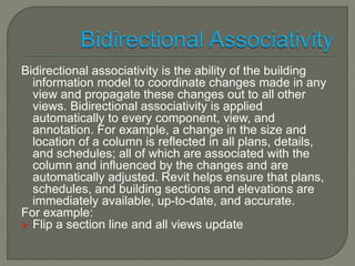 Bidirectional associativity is the ability of the building 
information model to coordinate changes made in any 
view and propagate these changes out to all other 
views. Bidirectional associativity is applied 
automatically to every component, view, and 
annotation. For example, a change in the size and 
location of a column is reflected in all plans, details, 
and schedules; all of which are associated with the 
column and influenced by the changes and are 
automatically adjusted. Revit helps ensure that plans, 
schedules, and building sections and elevations are 
immediately available, up-to-date, and accurate. 
For example: 
 Flip a section line and all views update 
 
