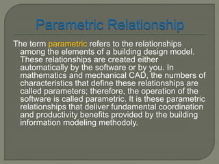 The term parametric refers to the relationships 
among the elements of a building design model. 
These relationships are created either 
automatically by the software or by you. In 
mathematics and mechanical CAD, the numbers of 
characteristics that define these relationships are 
called parameters; therefore, the operation of the 
software is called parametric. It is these parametric 
relationships that deliver fundamental coordination 
and productivity benefits provided by the building 
information modeling methodoly. 
 