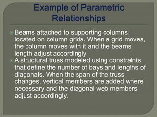  Beams attached to supporting columns 
located on column grids. When a grid moves, 
the column moves with it and the beams 
length adjust accordingly 
A structural truss modeled using constraints 
that define the number of bays and lengths of 
diagonals. When the span of the truss 
changes, vertical members are added where 
necessary and the diagonal web members 
adjust accordingly. 
 