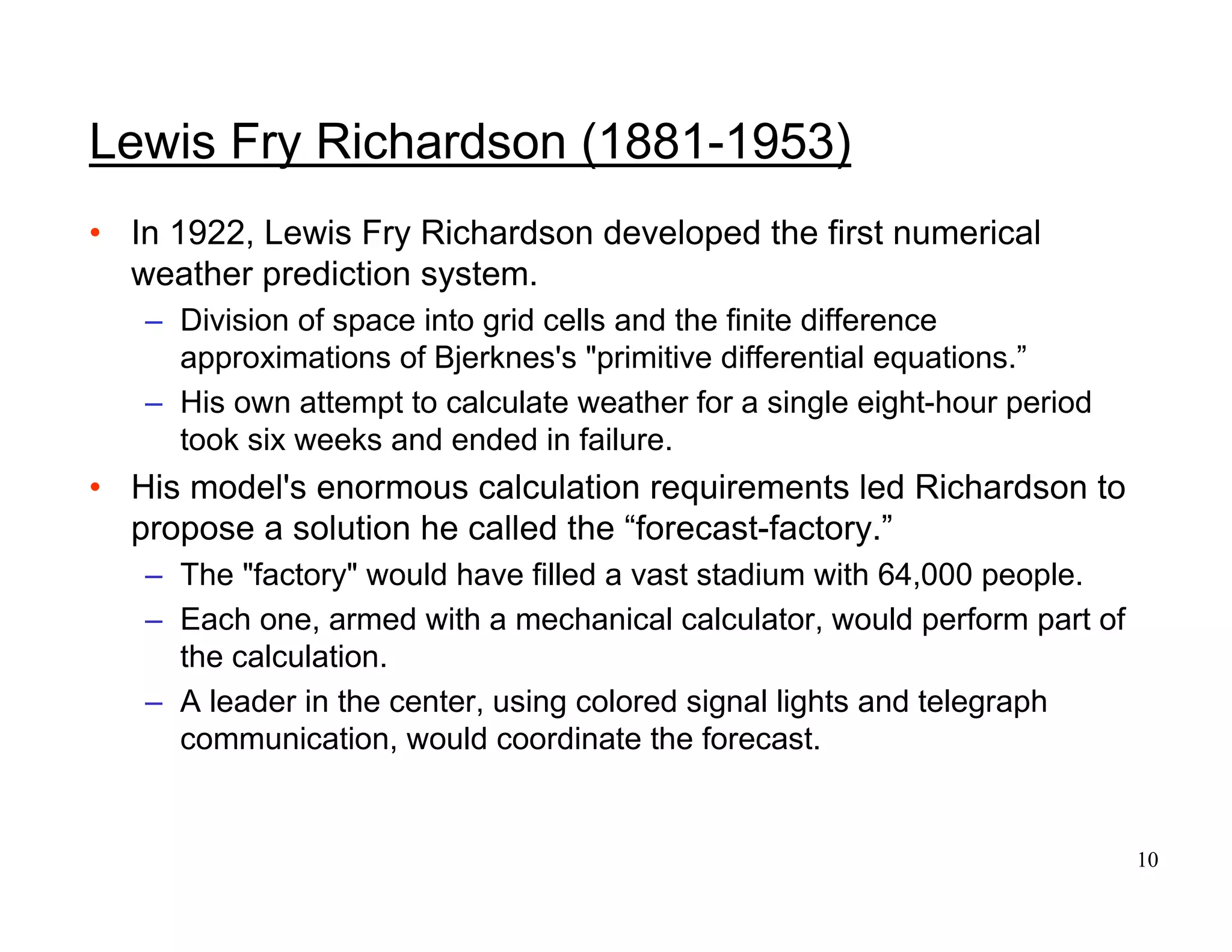 10
Lewis Fry Richardson (1881-1953)
• In 1922, Lewis Fry Richardson developed the first numerical
weather prediction system.
– Division of space into grid cells and the finite difference
approximations of Bjerknes's "primitive differential equations.”
– His own attempt to calculate weather for a single eight-hour period
took six weeks and ended in failure.
• His model's enormous calculation requirements led Richardson to
propose a solution he called the “forecast-factory.”
– The "factory" would have filled a vast stadium with 64,000 people.
– Each one, armed with a mechanical calculator, would perform part of
the calculation.
– A leader in the center, using colored signal lights and telegraph
communication, would coordinate the forecast.
 