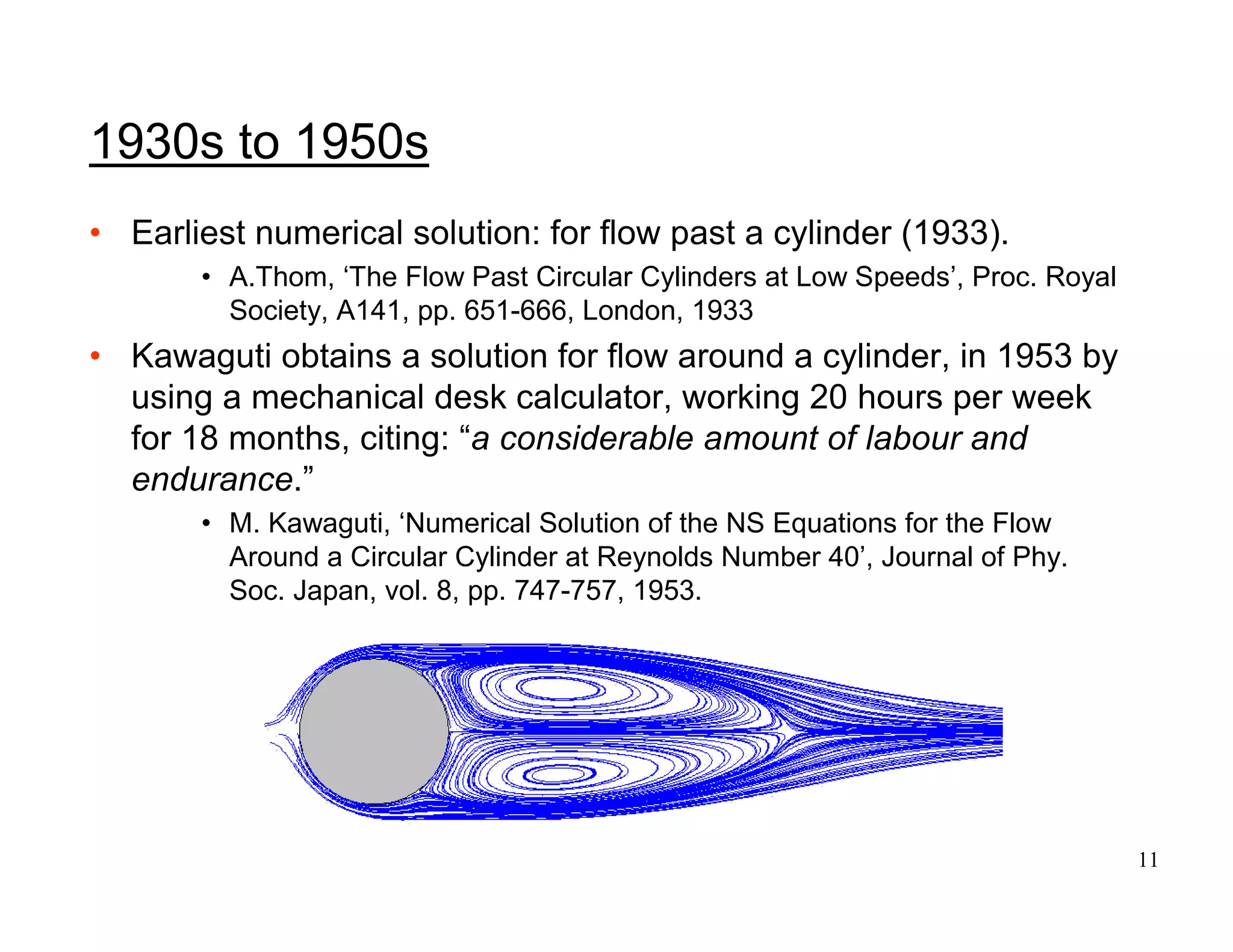 11
1930s to 1950s
• Earliest numerical solution: for flow past a cylinder (1933).
• A.Thom, ‘The Flow Past Circular Cylinders at Low Speeds’, Proc. Royal
Society, A141, pp. 651-666, London, 1933
• Kawaguti obtains a solution for flow around a cylinder, in 1953 by
using a mechanical desk calculator, working 20 hours per week
for 18 months, citing: “a considerable amount of labour and
endurance.”
• M. Kawaguti, ‘Numerical Solution of the NS Equations for the Flow
Around a Circular Cylinder at Reynolds Number 40’, Journal of Phy.
Soc. Japan, vol. 8, pp. 747-757, 1953.
 
