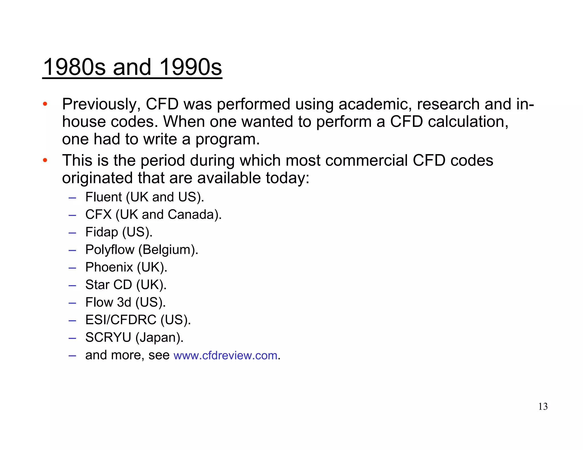 13
1980s and 1990s
• Previously, CFD was performed using academic, research and in-
house codes. When one wanted to perform a CFD calculation,
one had to write a program.
• This is the period during which most commercial CFD codes
originated that are available today:
– Fluent (UK and US).
– CFX (UK and Canada).
– Fidap (US).
– Polyflow (Belgium).
– Phoenix (UK).
– Star CD (UK).
– Flow 3d (US).
– ESI/CFDRC (US).
– SCRYU (Japan).
– and more, see www.cfdreview.com.
 