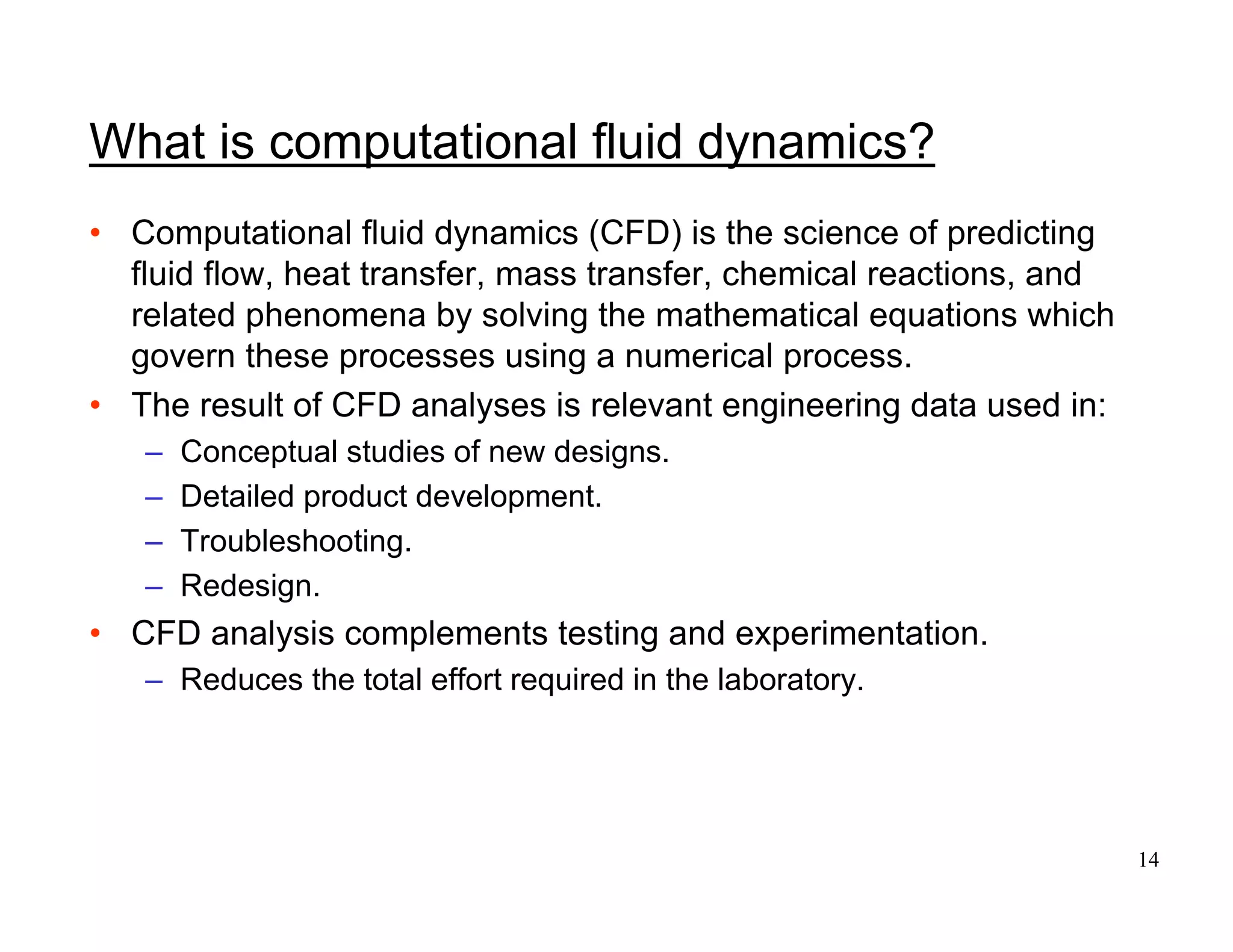 14
What is computational fluid dynamics?
• Computational fluid dynamics (CFD) is the science of predicting
fluid flow, heat transfer, mass transfer, chemical reactions, and
related phenomena by solving the mathematical equations which
govern these processes using a numerical process.
• The result of CFD analyses is relevant engineering data used in:
– Conceptual studies of new designs.
– Detailed product development.
– Troubleshooting.
– Redesign.
• CFD analysis complements testing and experimentation.
– Reduces the total effort required in the laboratory.
 