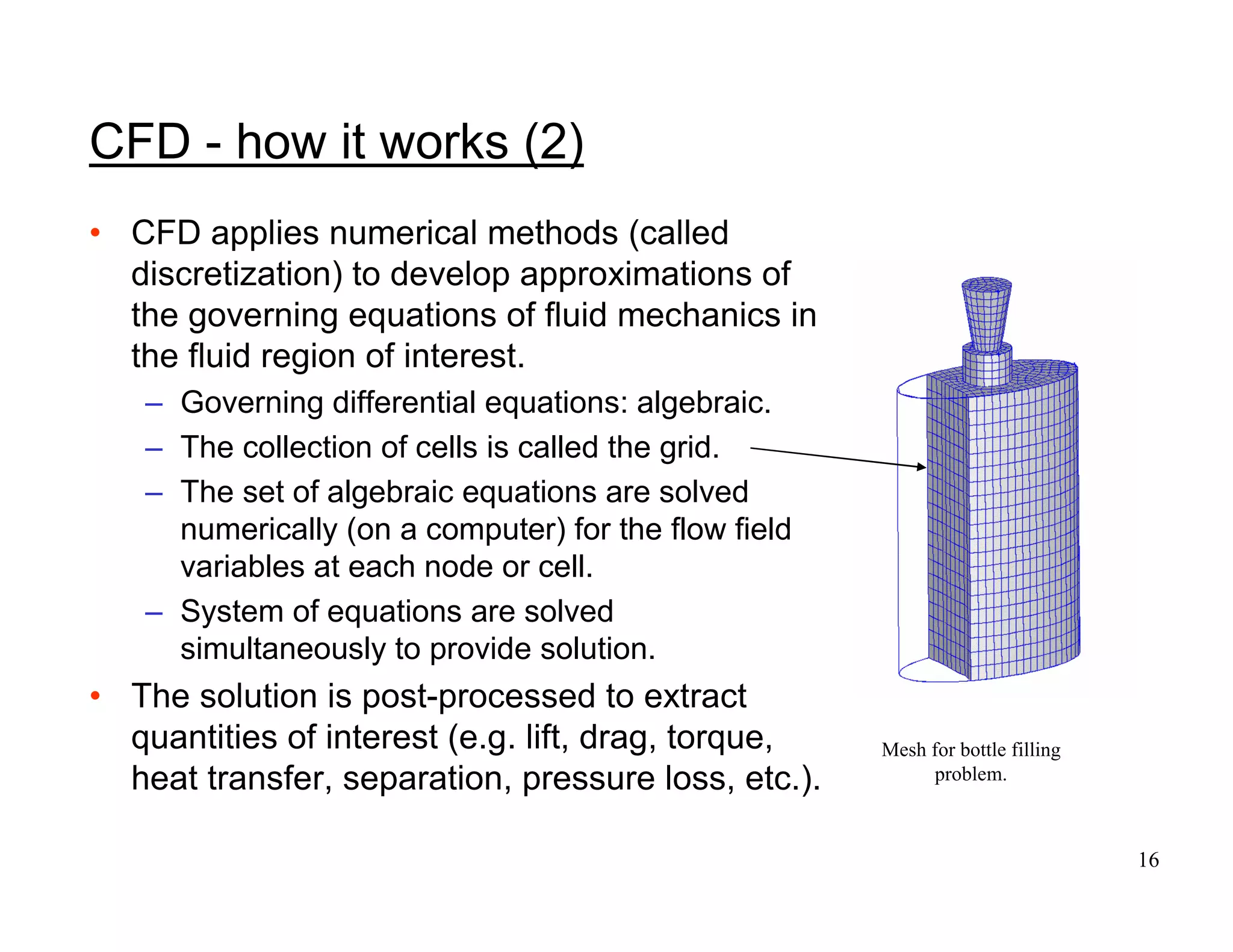 16
Mesh for bottle filling
problem.
CFD - how it works (2)
• CFD applies numerical methods (called
discretization) to develop approximations of
the governing equations of fluid mechanics in
the fluid region of interest.
– Governing differential equations: algebraic.
– The collection of cells is called the grid.
– The set of algebraic equations are solved
numerically (on a computer) for the flow field
variables at each node or cell.
– System of equations are solved
simultaneously to provide solution.
• The solution is post-processed to extract
quantities of interest (e.g. lift, drag, torque,
heat transfer, separation, pressure loss, etc.).
 
