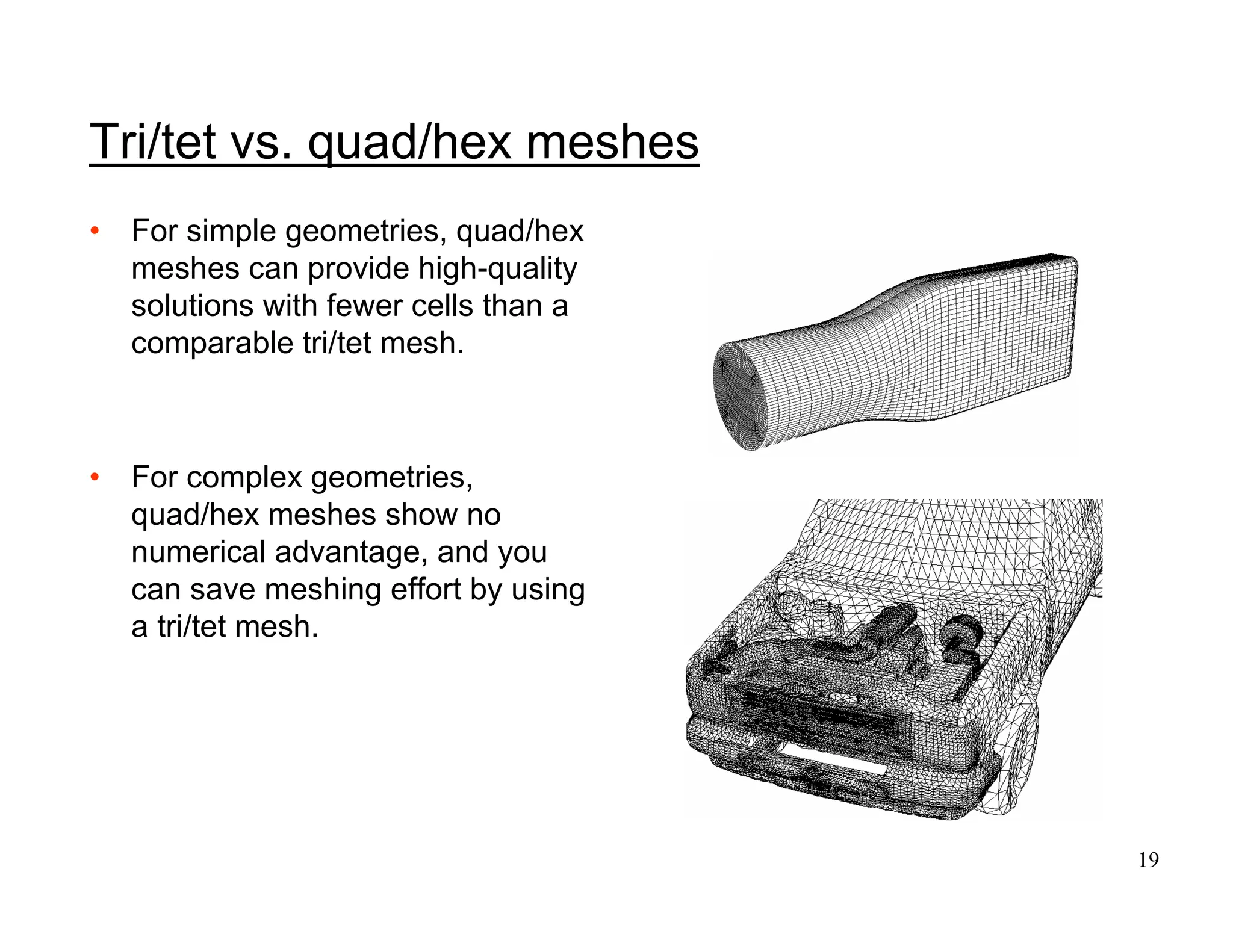 19
Tri/tet vs. quad/hex meshes
• For simple geometries, quad/hex
meshes can provide high-quality
solutions with fewer cells than a
comparable tri/tet mesh.
• For complex geometries,
quad/hex meshes show no
numerical advantage, and you
can save meshing effort by using
a tri/tet mesh.
 