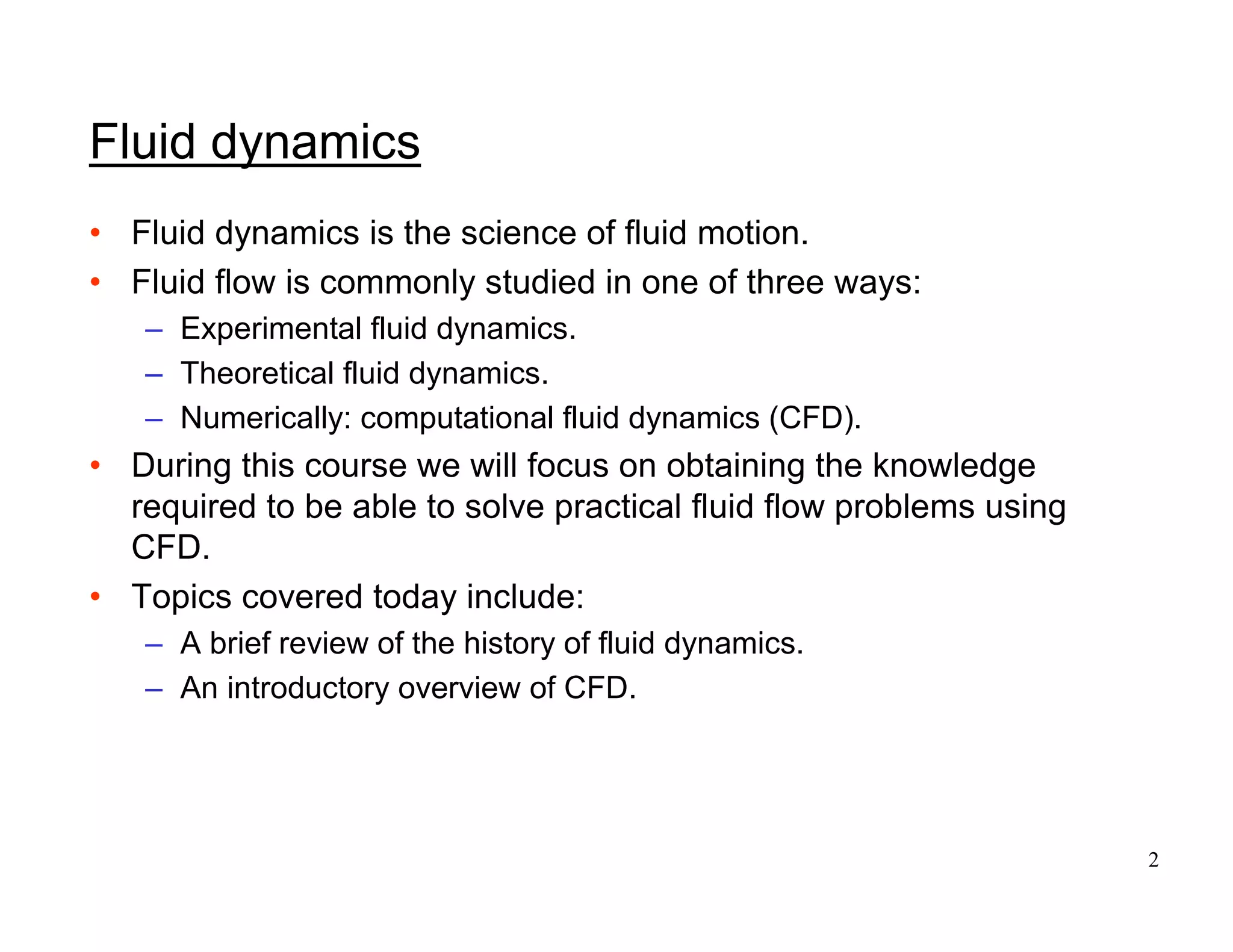 2
Fluid dynamics
• Fluid dynamics is the science of fluid motion.
• Fluid flow is commonly studied in one of three ways:
– Experimental fluid dynamics.
– Theoretical fluid dynamics.
– Numerically: computational fluid dynamics (CFD).
• During this course we will focus on obtaining the knowledge
required to be able to solve practical fluid flow problems using
CFD.
• Topics covered today include:
– A brief review of the history of fluid dynamics.
– An introductory overview of CFD.
 