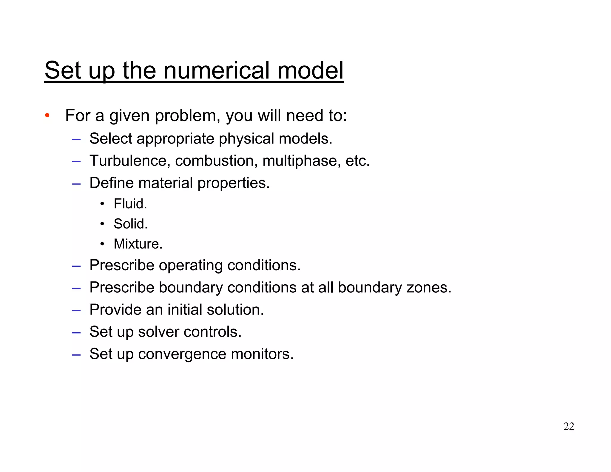 22
Set up the numerical model
• For a given problem, you will need to:
– Select appropriate physical models.
– Turbulence, combustion, multiphase, etc.
– Define material properties.
• Fluid.
• Solid.
• Mixture.
– Prescribe operating conditions.
– Prescribe boundary conditions at all boundary zones.
– Provide an initial solution.
– Set up solver controls.
– Set up convergence monitors.
 