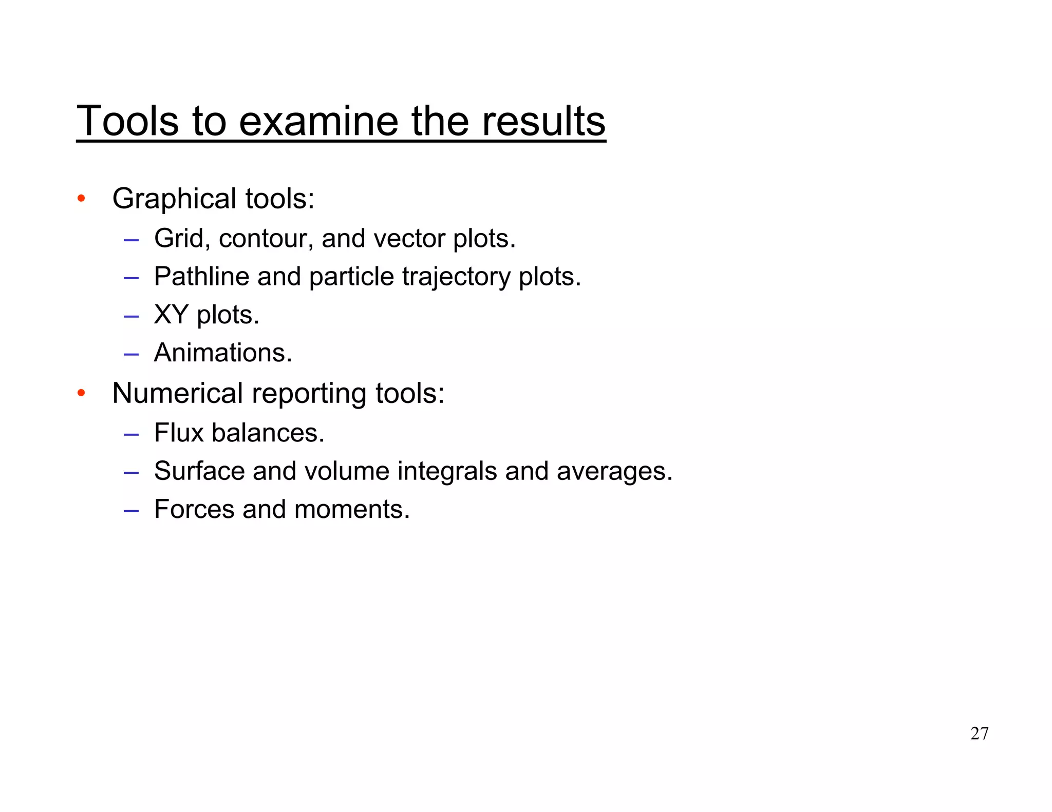 27
Tools to examine the results
• Graphical tools:
– Grid, contour, and vector plots.
– Pathline and particle trajectory plots.
– XY plots.
– Animations.
• Numerical reporting tools:
– Flux balances.
– Surface and volume integrals and averages.
– Forces and moments.
 