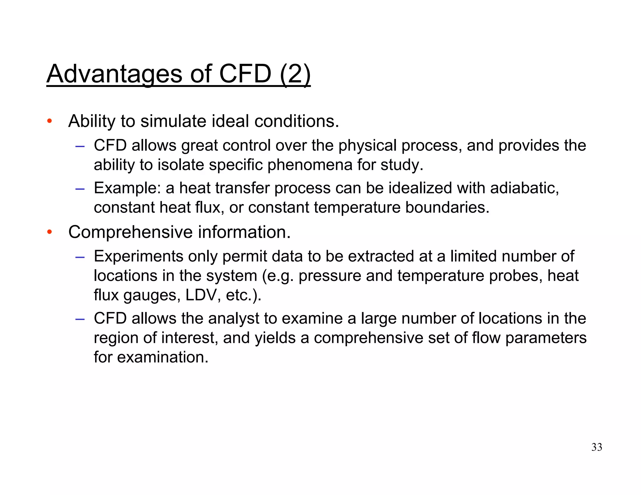 33
Advantages of CFD (2)
• Ability to simulate ideal conditions.
– CFD allows great control over the physical process, and provides the
ability to isolate specific phenomena for study.
– Example: a heat transfer process can be idealized with adiabatic,
constant heat flux, or constant temperature boundaries.
• Comprehensive information.
– Experiments only permit data to be extracted at a limited number of
locations in the system (e.g. pressure and temperature probes, heat
flux gauges, LDV, etc.).
– CFD allows the analyst to examine a large number of locations in the
region of interest, and yields a comprehensive set of flow parameters
for examination.
 